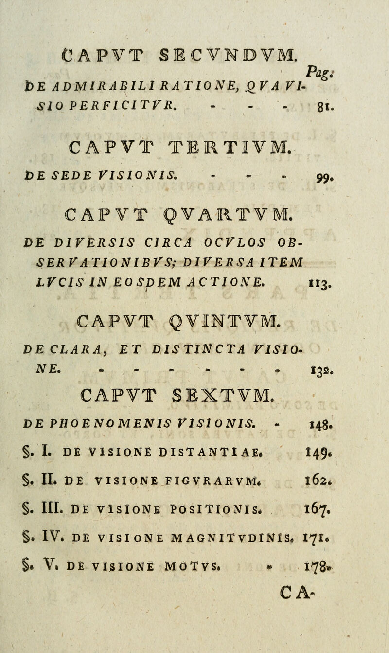 CAPVT SECVNI Pag: t)E ADMIRABILI RATIONE, QVA VI- SIO PERFICITVR. - 81. CAPVT TERTIVM. t>E SEDE VISIONIS. - - v 99# CAPVT QVARTVM. DE DIVERSIS CIRCA OCVLOS OB- SERVATIONIBVS; DIVERSA ITEM LVCIS IN EOSpEM ACTIONE. 113. CAPVT QVINTVM. DECLARA, £T DISTINCTA VISlO* NE. «. I32. CAPVT SEXTVM. DE PHOENOMENIS VlSlONIS. - 148. §. I. DE VISIONE DlSf ANf IAE* 149« §. II* DE VISIONE FIGVRARVM* 162* §. III. DE VISIONE POSlflONlS* 167. §» IV* DE VISIONE MAGNIf VDiNIS* I^I* §• V» DE VISIONE MOfVS* - 1^8»