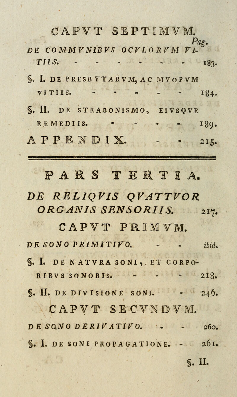 CAPVT SEPTIMVM. DE COMMVNIBVS OCVLO RVM VI- TIIS. ------ l83. §. I. DE PRESB YTARVM, AC MYOPVM VITIIS. -- - - - I84, §. II. DE STRABONISMO, EIVSQVE REMEDIIS. - - - - I89. A P P E N D I X. - - 215. F A R S T E R T I A. DE RELIQVIS QVATTVOR ORGANIS SENSORIIS. 217. CAPVT PRIMVM. DE SONO PRIMITIVO. - - ibid. §. I. DE NATVRA SONI, ET CORPO- RIBVS SO NORIS. - 2lg*. §. II. DE DIVISIONE SONt. - 246. CAPVT SECVNDVM. DE SdNO DERIVATIVO. '- - 260. §. I. DE SONI PROPAGATIONE. - 261. §. II.