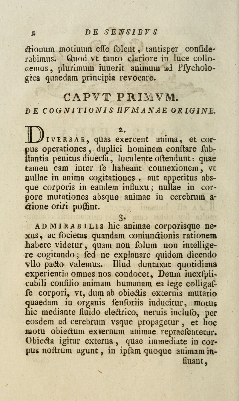 dionum motiuum effe folent, tantisper confide- rabimus. Quod vt tanto clariore in luce collo- cemus 5 plurimum iuuerit animum ad Pfycholo- gica quaedam principia revocare. CAPVT PRIMVM. DE COGNITIONIS HVMANAE ORIGINE, JLJJlVER sae9 quas exercent anima, et cor- pus operationes ? duplici hominem conftare fub- itantia penitus diuerfa, luculente oftendunt: quae tamen eam inter fe habeant connexionem, vt cullae in anima cogitationes , aut appetitus abs- que corporis in eandem iniluxu; nullae in cor- pore mutationes absque animae in cerebrum a- &ione oriri poffint. 3- ' admirabilis hic animae corporisque ne- xus, ac focietas quandam coniun&ionis rationem habere videtur, quam non folum non intellige- re cogitandoj fed ne explanare quidem dicendo vllo pa&o valemus. Illud duntaxat quotidiana experientiu omnes nos condocet, Deum inexfpli- cabili confilio animam humanam ea lege colligaf- fe eorpori, vt, dum ab obie&is externis mutatio quaedam in organis fenforiis inducitur, motus hic mediante fluido ele&rico, neruis inclufo, per eosdem ad cerebrum vsque propagetur , et hoc wotu obiedum exrernum animae repraefentetur. Obie&a igitur externa, quae immediate in cor- pus noftrum agunt, in ipfam quoque animam in- fluaut,