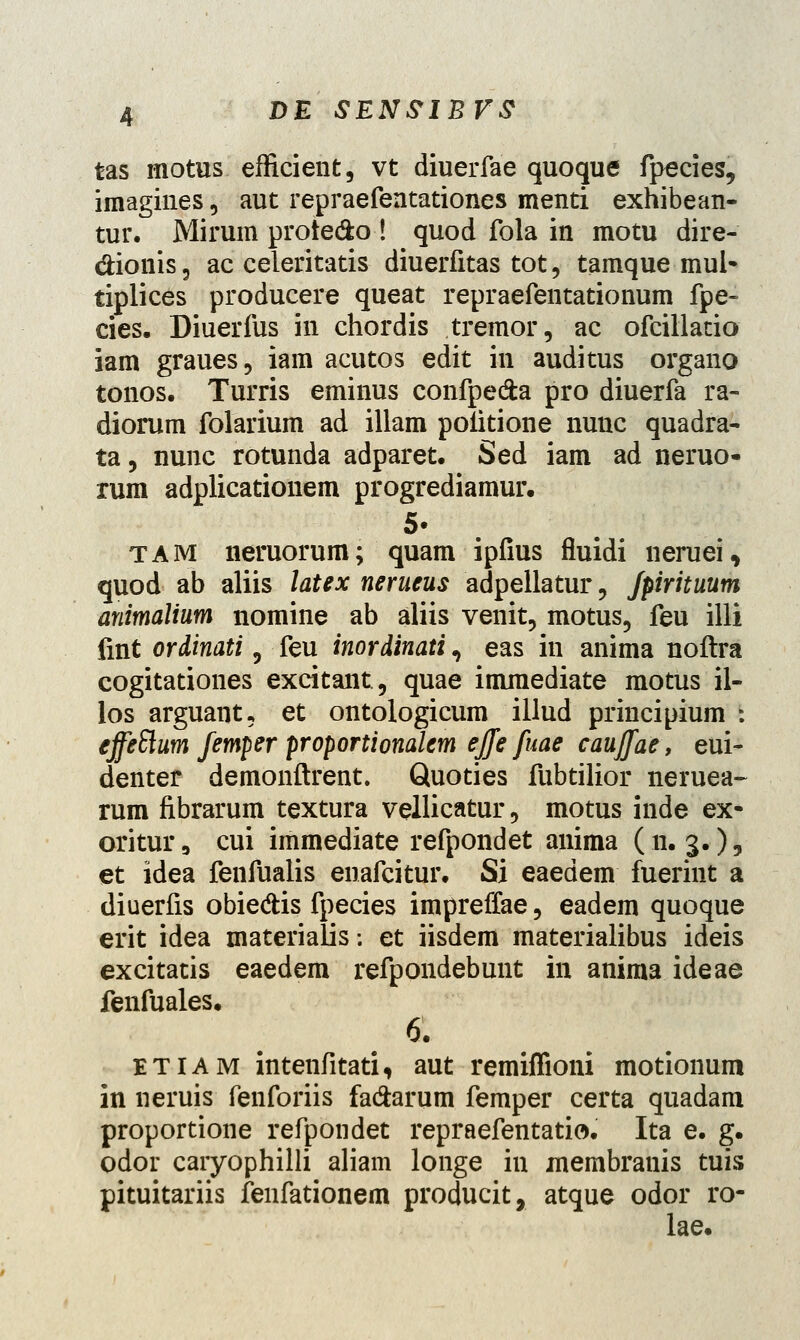 tas motus efficient, vt diuerfae quoque fpecies, imagines, aut repraefentationes menti exhibean- tur. Mirum prote&o! quod fola in motu dire- dionis, ac celeritatis diuerfitas tot5 tamque mul- tiplices producere queat repraefentationum fpe- cies. Diuerfus in chordis tremor, ac ofcillatio iam graues, iam acutos edit in auditus organo tonos. Turris eminus confpe&a pro diuerfa ra- diorum folarium ad illam poiitione nunc quadra- ta, nunc rotunda adparet. Sed iam ad neruo- rum adplicationem progrediamur. tam neruorum; quam ipfius fluidi neruei, quod ab aliis latex nerueus adpellatur 5 fpirituum animalium nomine ab aliis venit, motus5 feu illi fmt ordinati 5 feu inordinati, eas in anima noftra cogitationes excitant5 quae imraediate motus il- los arguant* et ontologicum illud principium : effeSlum femper proportionalem ejje fuae caujfae, eui- denter demonftrent. Quoties fubtilior neruea- rum fibrarum textura vellicatur 5 motus inde ex- oritur9 cui immediate refpondet anima (n. 3.), et idea fenfualis enafcitur. Si eaedem fuerint a diuerfis obie&is fpecies impreffae 5 eadem quoque erit idea materialis: et iisdem materialibus ideis excitatis eaedem refpondebunt in anima ideae fenfuales. 6. etiam intenfitati, aut remiflioni motionum in neruis fenforiis fadfcarum femper certa quadam proportione refpondet repraefentatio. Ita e. g. odor caryophilli aliam longe in membranis tuis pituitariis fenfationem producit, atque odor ro- lae.