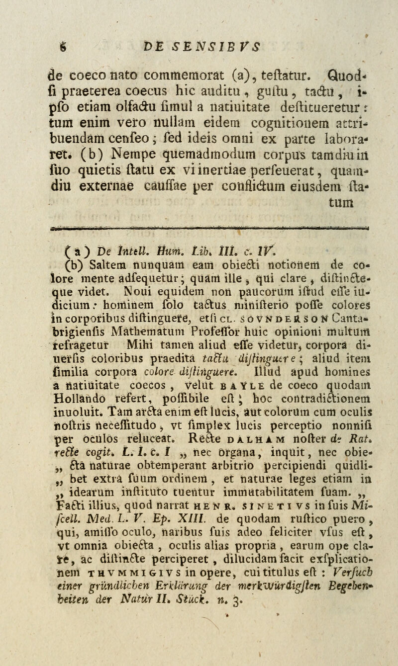 de coeconato commemorat (a), teftatur. Quod- fi praeterea coecus hic auditu «, guttu, tadhi , i» pfo etiam olfa&u fimul a natiuitate deftitueretur r tum enim vero liullam eidem cognitionem attri- bueildam cenfeo; fed ideis omni ex parte labora* ret. (b) Nempe quemadmodum corpus tamdmiii fuo quietis ftatu ex viinertiae perfeuerat, quam- diu exterriae cauffae per conflidum eiusdem fta- tum ( a) De lntdl. Hum. Lib> IIL e> IV. (b) Saltera nunquam eam obie6tt notiottem de co- lore mente adfequetttr; qUatrt ille s qui clare > diitin6fce- que videt. Noui equidem nort paiicorUm iftud eife iu- dicium.* hominem folo taftus niinifterio poflfe colores lncorpof ibus diftinguefe, etftcl. soVNdeRSOn Canta* brigienfis Matbematuin Profelfoi* huic opiniorti multiim refragetur Mihi tamett aliud efife videtttr, corpora di- ueffis coloribus praedita tatlu dijtingutr e • aliud item fimilia corpora colore- diJUnguere. Iliud apud homines a ttatiuitate coecos , Veittt baYle de coeco quodant HollartdO refert, poflibile eft J hoc contradi&ionem inuoluit. Tamar&aeftimeftirtcis, autcolorum cum oculis noftris necelfitudo b vt fimplex lucis perceptio nonnifi per ocrtlOs reluceat, Re&e dalham nofter d? Rat* refte cogit. L.l.c.I „ nec Organa, inqttit, nec obie- ^, £ta rtatUrae obtemperant arbitrio percipiendi quidli- „ bet extra futtm ordinem, et ttatufae teges etiam iti „ idearum irtftituto tuerttur imtrtiitabilitatem fuam. „ FaSti illius, quod narrat henr, siNETivsin fuis Mf- fcell. Med. L. V. Ep. XIII. de qUodam ruftico puero > qui, amiftb oculo, naribus fuis adeo feliciter vfus eft , vt omnia obiecta , oculis alias propria , earum ope cla- fre, ac diftincte perciperet , dilUcidam facit exfplicatio- nem tuvmmigivs in opere, cuititulus eft : Verfuch tiner grundlicben ErUarung der mcrkwur&igjlen Begeben*