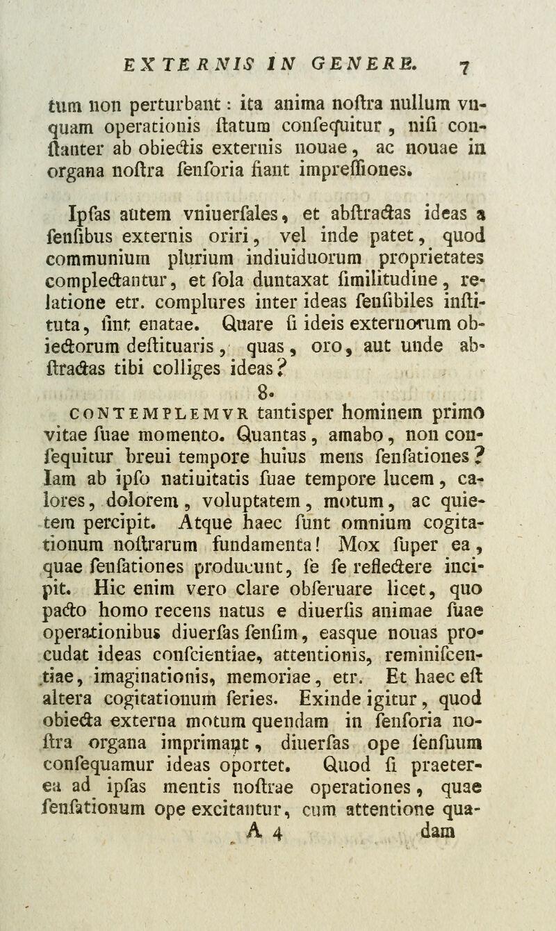 tum non perturbant: ita anima noftra nullum vn- quam operationis ftatum confecfuitur , nifi con- (lauter ab obie&is externis nouae, ac nouae in organa noftra fenforia fiant impreffiones. Ipfas autem vniuerfales, et abftra&as ideas a fenfibus externis oriri, vel inde patet, quod eommunium plurium indiuiduorum proprietates comple&antur, et fola duntaxat fimilitudine, re- Jatione etr. complures inter ideas fenfibiles infti- tuta, fmt enatae. Quare fi ideis externorum ob- ie&orum deftituaris ,■ quas , oro, aut unde ab- ftra&as tibi colliges ideas? 8' contemplemvr tantisper hominem primo vitae fuae momento. Quantas, amabo, non cou- fequitur breui tempore huius mens fenfationes ? lam ab ipfo natiuitatis fuae tempore lucem, ca- lores , dolorem , voluptatem , motum, ac quie- tem percipit. Atque haec funt omnium cogita- tionum noftrarum fundamenta! Mox fuper ea, quae fenfationes producunt, fe fe refle&ere inci- pit. Hic enim vero clare obferuare licet, quo pado homo recens natus e diuerfis animae fuae operationibus diuerfas fenfim, easque nouas pro* cudat ideas confcientiae, attentionis, reminifcen- tiae, imaginationis, memoriae, etr. Ethaeceft altera cogitationum feries. Exinde igitur ? quod obie&a externa motum quendam in fenforia 110- ftra organa iinprimaijt, diuerfas ope ienfuum confequamur ideas oportet. Quod fi praeter- ea ad ipfas mentis noftrae operationes, quae fenfationum ope excitantur, cum attentione qua- A 4 dam