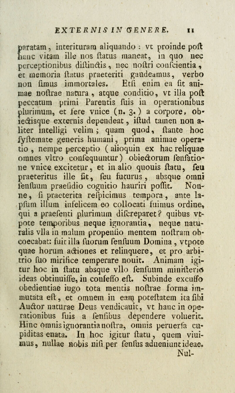 paratam 5 interituram aliquando : vt proinde poft hanc vitam ille nos ftatus maneat, in quo nec perceptionibus diftin&is, nec noftri confcientia , ec memoria flatus praeteriti gattdeamus, verbo iion fimus immortales. Etii enim ea fit ani- mae noftrae nacura 9 atque conditio, vt illa poft peccatum primi Parentis fuis in operationibus plurimum, et fere vnice (n. 3.) a corpore, ob- ie&isque externis dependeat , iftud tamen non a- liter intelligi velim; quam quod, ftante hoc fyftemate generis humani, prima animae opera- tio , nempe perceptio ( alioquin ex hac reliquae omnes vltro confequuntur) obie&orum feiifatio- ne vnice excitetur 5 et in alio quouis ftatu, feu praeteritus ille fit , feu fucurus 5 absque omni fenfUum praefidio cognitio hauriri poffit, Nou- ne, fi praeterita refpicimus tempora, ante la- pfum illum infelicem eo collocati fuimus ordine* qui a praefenti plurimum difcreparet *? quibus vt- pote temtporibus neque ignorantia, neque natu- raiis vlla in malum propenfio mentem noftram ob- coecabat: fuit iila fuorum fenfuum Domina , vtpote quae horum a&iones et relinquere, et pro arbi- trio fuo mirifice temperare nouit. Animam igi- tur hoc 111 ftatu absque vllo fenfuum minrfteritf ideas obtinuifTe, in confeffo eft. Subinde excuffo obedieutiae iugo tota mentis noftrae forma im- mutata eft, et omnem in eam poteftatem itafibi Au&or naturae Deus vendicauit, vt hauc in ope- rationibus fuis a fenfibus dependere voluerit. Hinc omnisignorantianoftra, omnis peruerfa cu- piditas enata. In hoc igitur ftatu, quem viui- mus, nullae nobisnifiper fenfusadueniuntideae. Nul-