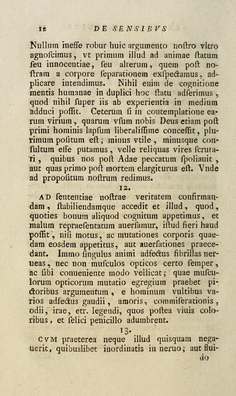 Nullum ineffe robur huic argumento noftro vltro agnofcimus, vt primum illud ad animae flatum feu innocentiae 3 feu alterum, quem poft no- ftram a corpore feparationem exfpe&amus, ad- plicare intendimus. Nihil enim de cognitione mentis humanae in duplici hoc ftatu adferimus 5 quod nihil fuper iis ab experientia in medium adduci poffit. Ceterum fi in contemplatione ea- rum virium, quarum vfum nobis Deus etiam poft primi hominis lapfum liberalifTime conceffit, plu- rimum poiitum eft,- miuus vtile , minusque con- fultum eife putamus, velle reliquas vires fcruta- ri, quibus nos poft Adae peccatum fpoliauit , aut quas primo poft mortem elargiturus eft. Vnde ad propoiitum noftrum redimus. 12. ad fententiae noftrae veritatem confirman- dam, ftabiliendamque accedit et illud, quod, quoties bonum aliquod cognitum appetimus, et raalum repraefentatum auerfamur, iftud fieri haud poffit, nifi motus, ac mutationes corporis quap- dam eosdem appetitus, aut auerfationes praece- dant. Immo fmgulus animi adfedus fibrillas ner- ueas 5 nec non mufculos opticos certo femper, ac fibi conueniente modo vellicat; quae mufcu- lorum opticorum mutatio egregium praebet pi- doribus argumentum, e hominum vultibus va- rios adfe&us gaudii, amoris, commiferationis, odii, irae, etr. legendi, quos poftea viuis colo- ribus, et felici penicillo adumbrent. J3- cvm praeterea neque illud quisquam nega- uerit, quibuslibet inordinatis iri neruo; aut flui- do