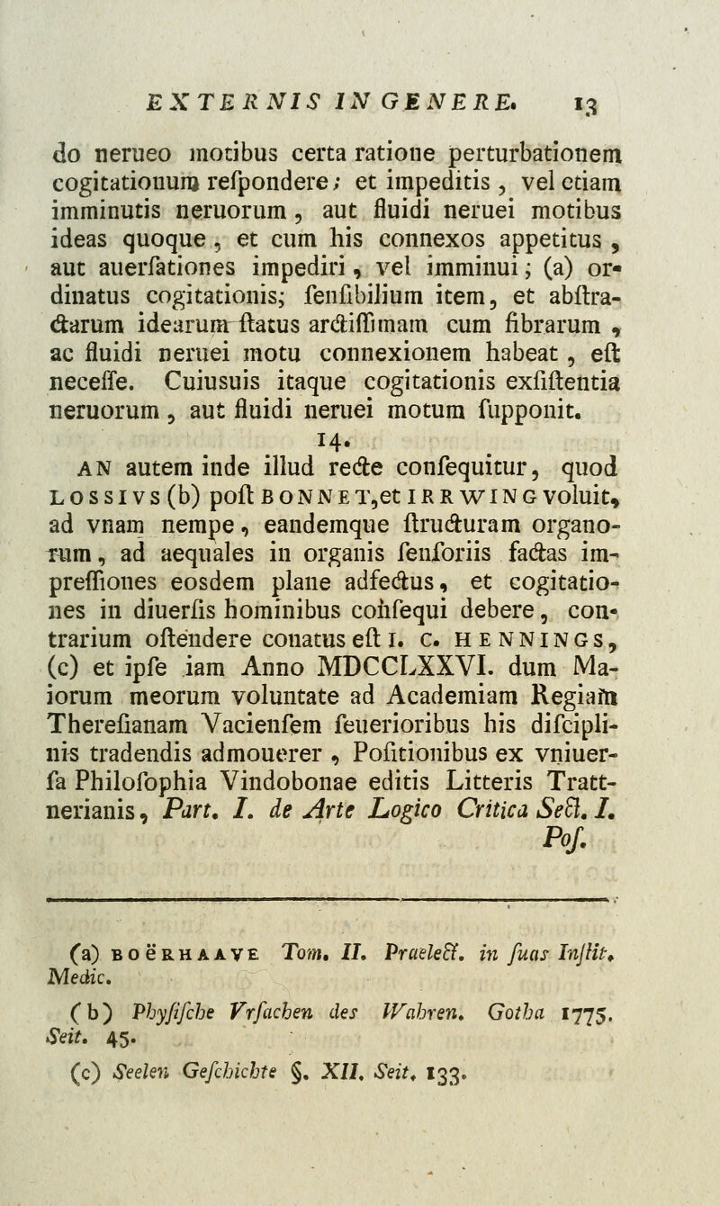 do nerueo motibus certa ratione perturbationem cogitatiouum refpondere; et impeditis, vel etiaru imminutis neruorum , aut fluidi neruei motibus ideas quoque, et cum his connexos appetitus , aut auerfationes impediri, vel imminui; (a) or« dinatus cogitationis; fenfibilium item, et abftra- darum idearunrftatus ardiffimam cum fibrarum , ac fluidi neruei motu connexionem habeat, eft neceffe. Cuiusuis itaque cogitationis exfiftentia neruorum , aut fluidi neruei motum fupponit. an autem inde illud re&e confequitur, quod LOSSIVS(b) poft BONNET,etIRRWING VOhli t, ad vnarn nempe, eandemque ftrudturam organo- mm, ad aequales in organis fenforiis fadas im- preffiones eosdem plane adfe&us, et cogitatio- nes in diuerfis hominibus cohfequi debere, con- trarium oftendere conatusefti. c. hennings, (c) et ipfe iam Anno MDCCLXXVI. dum Ma- iorum meorum voluntate ad Academiam Regiafn Therefianam Vacienfem feuerioribus his difcipli- nis tradendis admouerer , Pofitionibus ex vniuer- fa Philofophia Vindobonae editis Litteris Tratt- nerianis, Part. L de Arte Logico Critica SeSl. I. Pof. (a) BoeRHAAVE Tom. II. Praele&. in fuas InJUt. Medic. Cb) Phyfifche Vrfachen des IVahren. Gotha 1775, Seit. 45. (c) Seelen Gefchichte §. XII. Seit. 133.