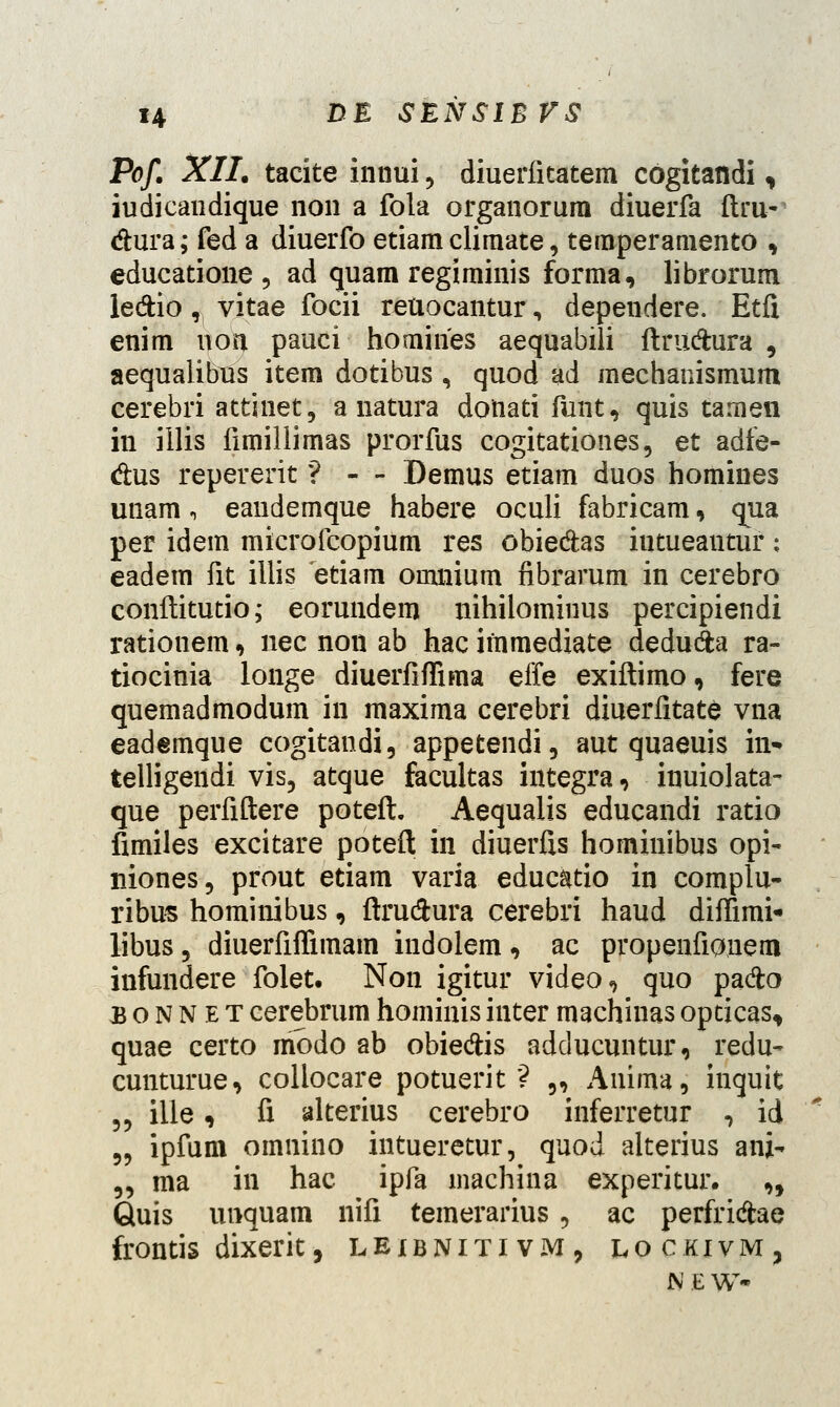 Pof. XII. tacite innui, diuerfitatem cogitandi, iudicandique non a fola organorura diuerfa ftru- dura; fed a diuerfo etiam climate, temperamento , educatione , ad quam regiminis forma, librorum le&io, vitae focii reuocantur, dependere. Etfi enim non pauci homines aequabili ftrudhira , aequalibTis item dotibus , quod ad mechanismum cerebri attinet, a natura donati funt, quis tamen in illis fimillimas prorfus cogitationes, et adfe- dus repererit ? - - Demus etiam duos homines unam, eandemque habere oculi fabricam, qua per idem microfcopium res obie&as iutueantur: eadem fit illis etiam omnium fibrarum in cerebro conftitutio; eorundem nihilominus percipiendi rationem, nec non ab hac immediate dedu&a ra- tiocinia longe diuerfiffima effe exiftimo, fere quemadmodum in maxima cerebri diuerfitate vna eademque cogitandi, appetendi, aut quaeuis in- telligendi vis, atque facultas integra, inuiolata- que perfiftere poteft. Aequalis educandi ratio fimiles excitare poteft in diuerfts hominibus opi- niones, prout etiam varia educatio in complu- ribus hominibus, ftru&ura cerebri haud diffimi* libus, diuerfiffimam indolem, ac propenfionem infundere folet. Non igitur video, quo padto bonnet cerebrum hominis inter machinas opcicas, quae certo iribdo ab obie&is adducuntur, redu- cunturue, collocare potuerit ? „ Anima, inquit „ ille, fi alterius cerebro inferretur , id 5, ipfum omnino intueretur, quod alterius ani- „ ma in hac ipfa machina experitur. „ Quis unquam nifi temerarius , ac perfricjae frontis dixerit, leibnitivm, lockivm, N E W-
