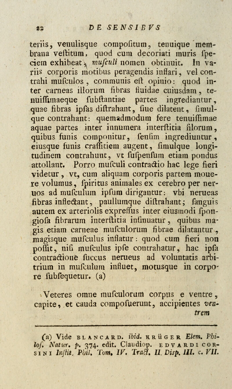 teriis, venulisque compofitum, tenuique menv brana veftitum, quod cum decoriati muris fpe- ciem exhibeatV mufculi nomen obtinuit. In va- riis corporis motibus peragendis inflari, vel con- trahi mufculos , communis eft opinio: quod in- ter carneas iliorum fibras fluidae cuiusdam , te- nuiffimaeque fubftantiae partes ingrediantur, quae fibras ipfas diftrahant, fiue dilatent, fimul- que contrahant: quemadmodum fere tenuiffimae aquae partes inter innumera interftitia filorum, quibus funis componitur, fenfim ingrediuntur, eiusque funis craffitiem augent, fimulque longi- tudinem contrahunt, vt fufpenfum etiam pondus attollant. Porro mufculi contradiio hac lege fieri videtur , vt, cum aliquam corporis partem moue- re volumus, fpiritus animales ex cerebro per ner- uos ad mufculum ipfum dirigautur: vbi nerueas fibras infle&ant, paullumque diftrahant; fanguis autem ex arteriolis expreffus inter eiusmodi fpon- giofa fibrarum interftitia infmuatur, quibus ma- gis etiam carneae mufculorum fibrae dilatantur, magisque mufculus inflatur: quod cum fieri non poffit, nifi mufculus ipfe contrahatur, hac ipfa contradtione fuccus nerueus ad voluntatis arbi- trium in mufculum influet, motusque in corpo* re fubfequetur, (a) Veteres omne mufculorum corpus e ventre, capite, et cauda compofuerunt, accipientes ven» trem (a) Vide blancard. ibid. k r ii g e r Elem. Phi- lofi Natur* p. 374. cdit. Claudiop. edvardi cor-