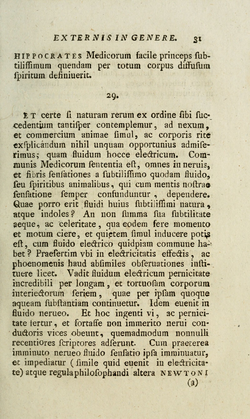 HIPPocrates Medicorum facile princeps fub- tiliffimum quendam per totum corpus diifufum fpiritum definiuerit. 29. £ T certe fi. naturam rerum ex ordine fibi fuc-_ xedentium tantifper contemplemur5 ad nexum, et commercium animae fimul, ac corporis rite exfpiicandum nihil unquam opportunius admife- rimus; quam fluidum hocce ele&ricum. Com- munis Medicorum fententia eft, omnes innerais, et fibris fenfationes a fubtiliffimo quodam fiuido, feu fpiritibus animalibus, qui cum mentis noftra© fenfatione femper confunduntur , dependere. Quae porro erit fluidi huius fubtiliffimi natura, atque indoles? An non fumma fua fubtilitate aeque, ac eeleritate, qua eodem fere momento et motum ciere, et quietem fimul inducere poti^ eft, cum fluido ele&rico quidpiam commune ha-- bet ? Praefertim vbi in eledxicitatis effeftis, ac phoenomenis haud abfimiles obferuationes infti- tuere licet. Vadit fluidum eledrieum pernicitate incredibili per longam, et tortuofam corporum interieclorum feriem, quae per ipfam quoque aqueam fubftantiam continuetur. Idem euenit in fluido nerueo. Et hoc ingenti vi, ac pernici- tate fertur, et fortaffe non immerito nerui con- duftoris vices obeunt, quemadmodum nonnulli recentiores fcripcores adferunt. Cum praeterea imminuto nerueofluido fenfatio ipfa imminuatur, et impediatur ( fimile quid euenit in elecTricita- te) atque regulaphilofophandi altera newtoni