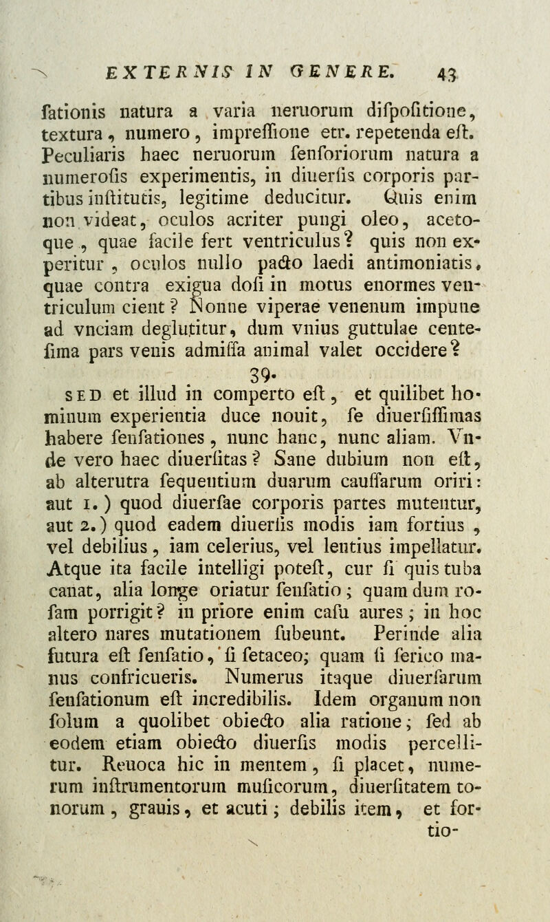 fationis natura a varia neruorum difpofitioue, textura , numero , impreffione etr. repetenda eft. Peculiaris haec neruorum fenforiorum natura a numerofis experimentis, in diuerfis corporis par- tibus inftitutis, legitime deducitur. 6uis enim noii videat, oculos acriter pungi oleo, aceto- que., quae facile fert ventriculus? quis non ex- peritur , oculos liullo pa&o laedi antimoniatis, quae contra exigua dofi in motus enormes ven- triculum cient ? Nonne viperae venenum impuue ad vnciam deglu.titur, dum vnius guttulae cente- fima pars venis admiffa animal valet occidere? 39- sed et illud in comperto eft, et quilibet ho- minum experientia duce nouit, fe diuerfiffimas habere fenfationes, nunc hanc, nunc aliam. Vn- de vero haec diuerlitas? Sane dubium non eft, ab alterutra fequeutium duarum cauffarum oriri: aut 1.) quod diuerfae corporis partes mutentur, aut 2.) quod eadem diuerfis modis iam fortius , vel debilius, iam celerius, vel lentius impellatur. Atque ita facile intelligi poteft, cur fi quistuba canat, alia longe oriatur fenfatio; quamdumro- fam porrigit? in priore enim cafu aures; in hoc altero nares mutationem fubeunt. Periride alia futura eft fenfatio,' li fetaceo; quam (i ferico ma- nus confricueris. Numerus itaque diuerfarum fenfationum eft incredibilis. Idem organum 11011 folum a quolibet obie&o alia ratione; fed ab eodem etiam obieclo diuerfis modis percelli- tur. Reuoca hic in mentem, fi placet, nume- rum inftrumentorum muficorum, diuerfitatem to- norum , grauis, et acuti; debilis item , et for-