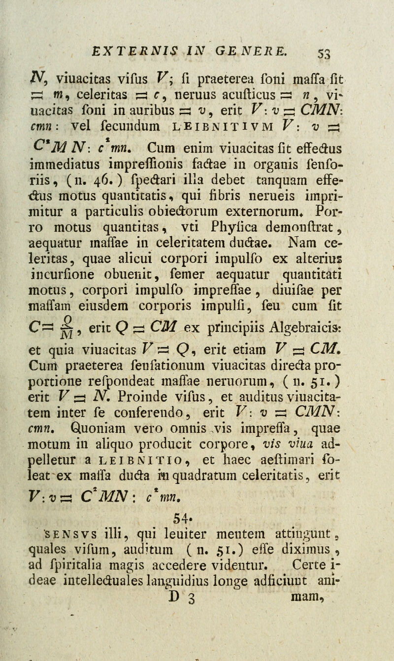 N, viuacitas vifus V; fi praeterea foni maffa fit H m, celeritas s=i r, neruus acufticus s? h, vi- uacitas foni in auribus «$ v9 erit J7-. v j=* CMN: cmn: vel fecundum leibnitivm F: 1; =3 C*M N: c mn. Cum enim viuacitas fit effeftus immediatus impreflionis fa&ae in organis fenfo- riis, (n. 46.) fpe&ari illa debet tanquam effe- <$us motus quantitatis, qui fibris nerueis impri- mitur a particulis obie&orum externorunu Por- ro motus quantitas, vti Phyiica demonftrat, aequatur maffae in celeritatem dudtae. Nam ce- leritas, quae alicui corpori impulfo ex alterius incurfione obuenic, femer aequatur quantitati motus, corpori impulfo impreffae, diuifae per maffam eiusdem corporis impulfi, feu cum fit C~ ~j, erit Q =3 CM ex principiis Algebraicis: et quia viuacitas Fs Q, erit etiam V =3 CM. Cunt praeterea fenfationum viuacitas dire&a pro- partione refpondeat maffae neruorum, (11. 51.) erit V ^ N. Proinde vifus, et auditus viuacita- tem inter fe conferendo, erit V: v ^ CMN: cmn. Quoniam vero omnis.vis impreffa, quae motum in aliquo producit corpore, vis viua ad- pelletur a leibnitio, et haec aeftimari fo- leat ex maffa du&a mquadratum celeritatis, erit V:v^ C*MN: frm. 54. sensvs illi, qui leuiter mentem attingunt 9 quales vifum, auditum ( n. 51.) effe diximus , ad fpiritalia magis accedere videntur. Certe i- deae intelle&uales languidius longe adficiuut ani- D 3 mam,