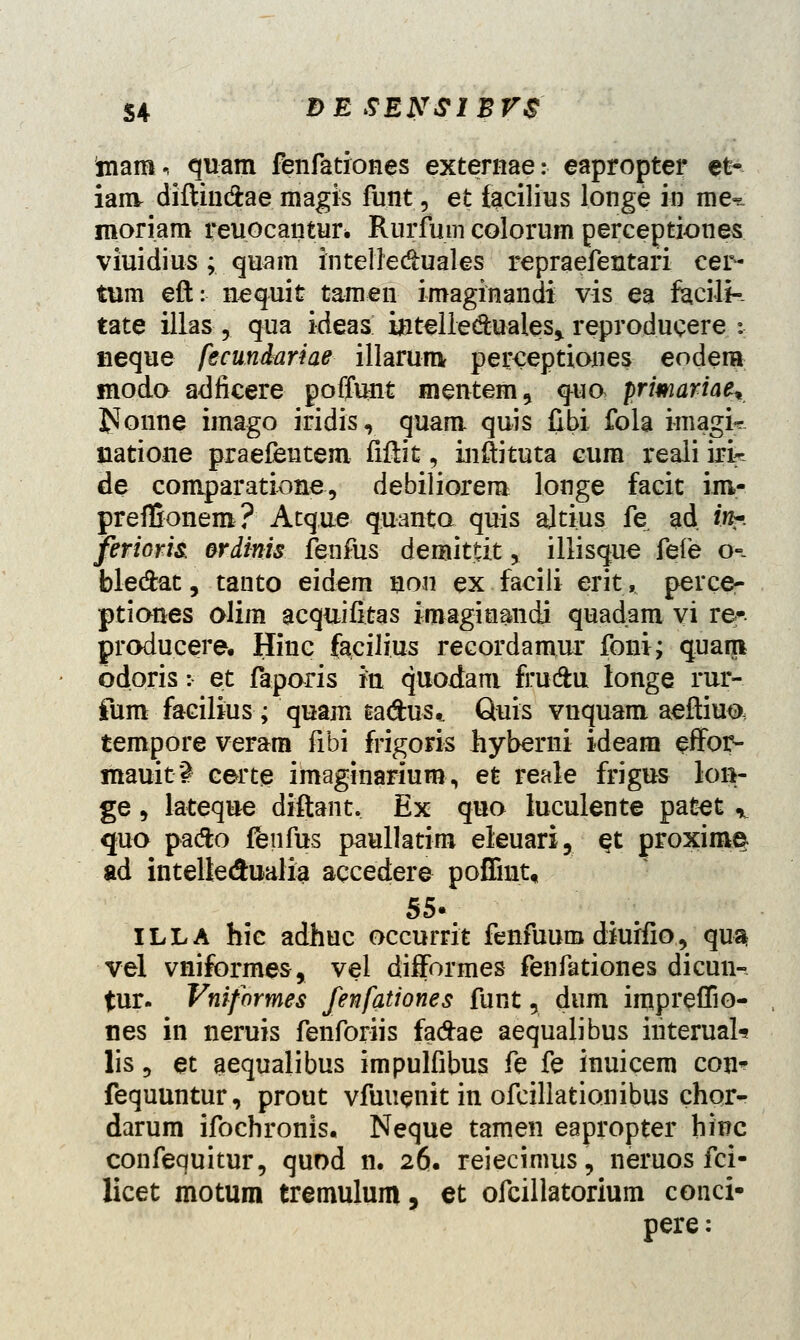 mam, quam fenfationes externae: eapropter et-- iam diftin&ae magis funt, et facilius longe in me-^ moriam reuocantur* Rurfmn colorum perceptiones viuidius; quam intelledhiales repraefentari cer- tum eft: nequit tamen imaginandi vis ea facilk tate illas , qua ideas intelleduales» reproducere : neque fecundariae illarum perceptiones eodem modo adficere poffunt mentem, qua primariae* £Ionne imago iridis, quam quis fibi fola imagi*. siatione praefentem fiftit, inftituta eum reali irk de comparatione, debiliorem longe facit im- prefBonem? Atque quanta quis ajtius fe ad /«-. ferioris, ordinis fenfus demittit, illisque fefe o=- ble&at, tanto eidem non ex facili erit, perce- ptianes alim acquifitas imagiuandi quadam vi re* producere. Hinc faciJius recordamur foni; quarp odoris: et faparis ia quodam fru&u longe rur- fum facilius; quam ea&us,. Quis vnquam aeftiuo tempore veram fibi frigoris hyberni ideam effor- mauit*^ certe imaginarium, et reale frigus lon- ge, lateque diftant. Ex quo luculente patet r quo pafto ffenfus paullatim eleuari, $t proxime ad inteltedualia aqcedere poffmt, 55- ILLA hic adhuc occurrit fenfuum diuifio, qu^ vel vniformes, vel difformes fenfationes dicun- tur. Vniformes fenfationes funt 5 dum impreffio- nes in neruis fenforiis fa#ae aequalibus interuaU lis 5 et aequalibus impulfibus fe fe inuicem con* fequuntur, prout vfuuenit in ofcillationibus chor- darum ifochronis. Neque tamen eapropter hinc confequitur, quod n. 26. reiecimus, neruos fci- licet motum tremulum, et ofcillatorium conci- pere;