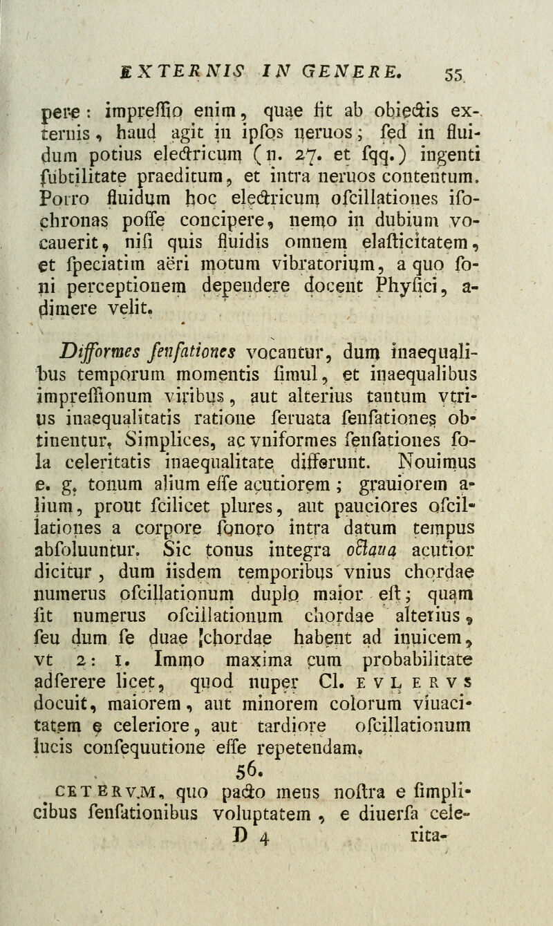 pei*e : impreflio enim, quae fit ab obie&is ex-. ternis, haud agit in ipfos qeruos; fed in flui- dum potius elecTricum (n. 27. et fqq.) ingenti fiibtilitate praeditum9 et intra neruos contentum. Porro fluidum hoc ele&ricum ofcillationes ifo- chronas poffe concipere, nemo in dubium vo- eauerit, nifi quis fluidis omnem elafticitatem, et fpeciatim aeri motum vibratorimn, a qup fo- ni perceptionem dependere docent Phyllci, a- dimere velit. Difformes fenfationes vocautur, dum inaequali- bus temporum momentis fimul, et inaequalibus impreffionum viribus 9 aut alterius tantum vtri- us inaequalitatis ratione feruata fenfationes, ob- tinentur, Simplices, acvniformes fenfationes fo- la celeritatis inaequalitate differunt. Nouimus e* g? tonum a)ium effe acutiorem ; grauiprem a<- lium, prout fcilicet plures, aut pauciores ofcil- lationes a corpore fqnoro intra datum tempus abfoluuntur. Sic j-onus integra oBauq acutipr dicitur y dum iisdem temporibus vnius chprdae numerus ofcillationum dupfo maior eft; quam fit numerus ofcillationum chordae alterius 9 feu dum fe duae Jchordae habent ad inuicem, vt 2: 1. Immo maxima cum probabilitate adferere licet, quod nuper Cl. e v l e r v s docuit, maiorem, aut minorem colorum viuaci- tatem e celeriore9 aut tardiore ofcillationum lucis confequutione effe repetendam. 56. cetbrv.m, quo pa&o mens noftra e fimpli- cibus fenfationibus voluptatem , e diuerfa cele- D 4 rita-