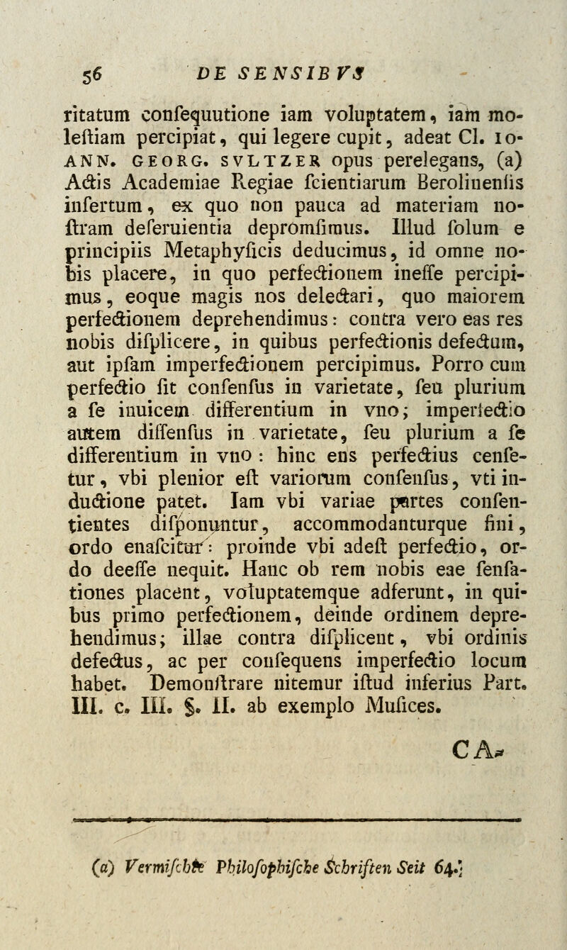 ritatum confequutione iam voluptatem, iam mo- leftiam percipiat, qui legere cupit, adeat Cl. 10- ANN. georg. svltzek opus perelegans, (a) A&is Academiae P^egiae fcientiarum Berolineniis infertum, ex quo non pauca ad materiam no- flram deferuientia depromfiraus. Illud folum e principiis Metaphyficis deducimus, id omne no- bis placere, in quo perfe&ionem ineffe percipi- mu^, eoque magis nos deledari, quo maiorem perie&ionem deprehendimus: contra vero eas res nobis difplicere, in quibus perfe&ionis defe&um, aut ipfam imperfe&ionem percipimus. Porro cum perfeftio fit confenfus in varietate, feu plurium a fe inuicein differentium in vno; imperie&io autem diffenfus in varietate, feu plurium a fe differentium in vno -. hinc ens perfedius cenfe- tur, vbi plenior eft variorum confenfus, vti in- dudfcione patet. Iam vbi variae pflrtes confen- tientes difponijntur, accommodanturque fini, ordo enafcituf: proinde vbi adeft perfe&io, or- do deeffe nequit. Hanc ob rem nobis eae fenfa- tiones placent, votuptatemque adferunt, in qui- bus primo perfe&ionem, deinde ordinem depre- hendimus; illae contra difplicent, vbi ordinis defe&us, ac per coufequens imperfe&io locum habet. Demonftrare nitemur iftud inferius Part. III. c. III. §. II. ab exemplo Mufices. CA. (a) Vermifchh Philofophifche &chriften Seit 64.]