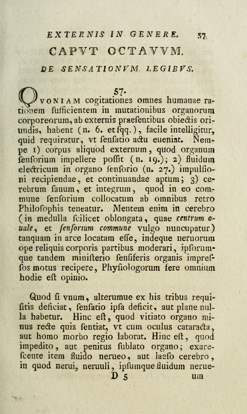 CAPVT OCTAVVM. DE SENSATIONVM. LEGIBVS. voniam cogitationes omnes humanae ra- tidnem fufficientem in mutationibus organorum corporeorum, ab externis praefentibus obie&is ori- undis, habent (n. 6. etfqq.),. facile intelligitur, quid requiratur, vt fenfatio adhi eueniat. Nem- pe i) corpus aliquod externum, quod orgauum fenforium impellere pofTit (n. 19.); 2) fluidutn ele&ricum in organo fenforio (n. 27.) irapulfio- ni recipiendae, et continuandae aptum; 3) ce- rebrum fanum, et integrum, quod in eo com- mune fenforium collocatum ab omnibus retro Philofophis teneatur. Mentem enim in cerebro (in medulla fcilicet oblongata, quae centrum 0- uale^ et fenfonum commune vulgo nuncupatur) tanquam in arce locatam effe, indeque neruorum ope reliquis corporis partibus moderari, ipforum- que tandem minifterio fenfiferis organis impref- fos motus recipere, Phyfiologorum fere omnium hodie eft opinio. Gluod fi vnum, alterumue ex his tribus requi- fitis deficiat, fenfatio ipfa deficit, aut plane nul- la habetur. Hinc eft, quod vitiato organo mi- nus re&e quis fentiat, vt cum oculus catara&a, aut homo morbo regio laborat. Hinc eft, quod impedito, aut penitus fublato organo; exare- fcente item fluido nerueo, aut laefo cerebro, in quod nerui, neruuli, ipfumque iluidum nerue- D 5 um