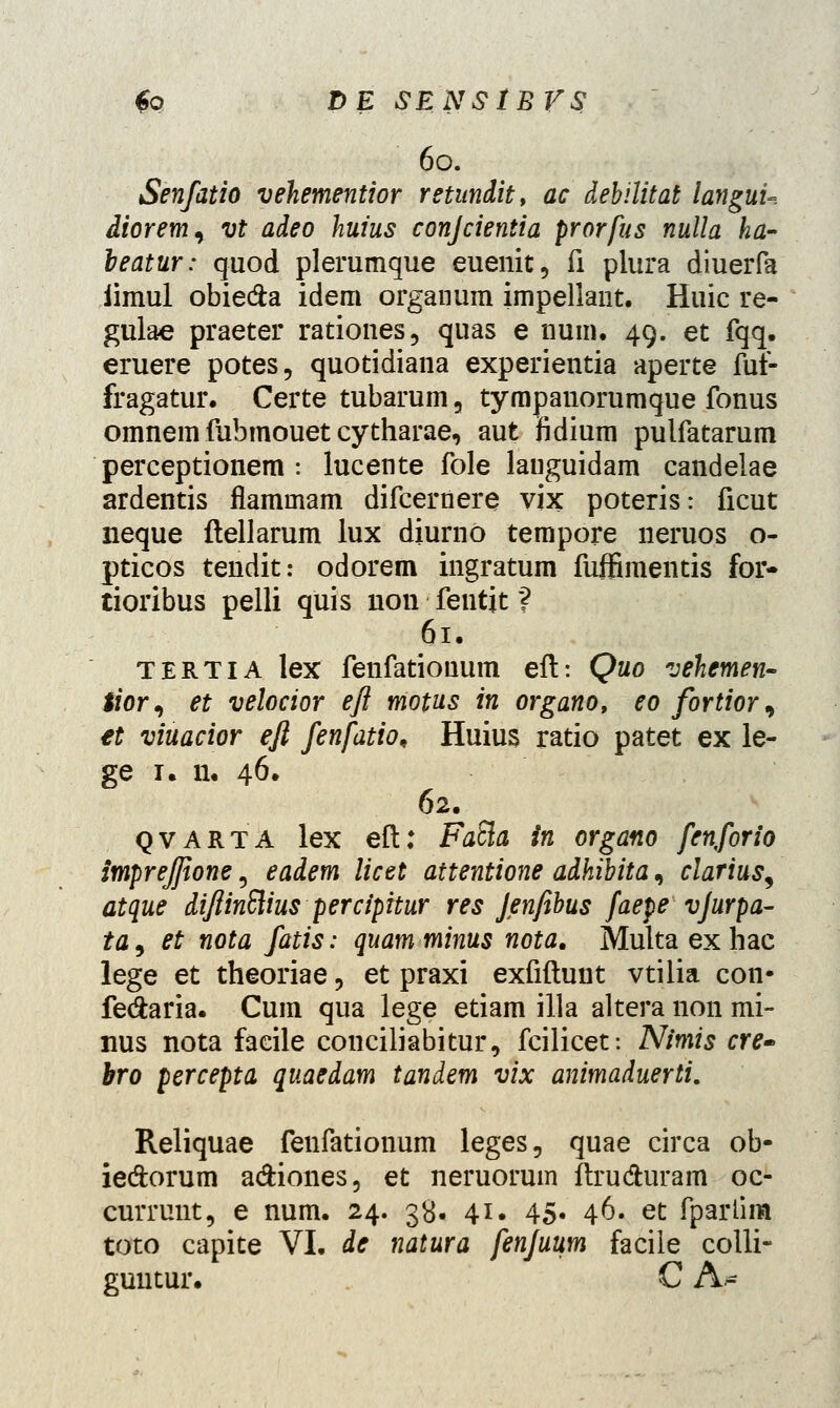 60. Senfatio vehementior retundit, ac debilitat languu diorem^ vt adeo huius conjcientia prorfus nulla ha- leatur: quod plerumque euenit, fi plura diuerfa iimul obie&a idem organum impellant. Huic re- gulae praeter rationes, quas e num. 49. et fqq. eruere potes, quotidiana experientia aperte fuf- fragatur. Certe tubarum, tympanorumque fonus omnem fubmouet cy tharae, aut fidium pulfatarum perceptionem : lucente fole lauguidam candelae ardentis flammam difcernere vix poteris: ficut neque ftellarum lux diurno tempore neruos o- pticos tendit: odorem ingratum fuffimentis for- tioribus pelli quis non feutjt ? 61. tertia lex fenfationum eft: Quo vehemen- tior^ et velocior eft motus in organo, eo fortior, €t viuacior eft fenfatio, Huius ratio patet ex le- ge 1. n. 46. 62. qvarta lex eft: FaSla in organo fenforio impreffione 5 eadem licet attentione adhibita, clarius, atque diftinftius perciphur res Jenfibus faepe vjurpa- ta, et nota fatis: quamminus nota. Multaexhac lege et theoriae, et praxi exfiftunt vtilia con- fe&aria. Cum qua lege etiam illa altera non mi- nus nota faeile couciliabitur, fcilicet: Nimis cre- bro percepta quaedam tandem vix animaduerti. Reliquae fenfationum leges, quae circa ob- ie&orum a&iones, et neruorum ftru&uram oc- currunt, e num. 24. 38. 41. 45. 46. et fparlim toto capite VI. de natura fenjuum faciie colli- guutur. C A-