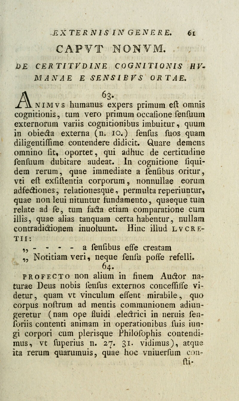 CAPVT NONVM. DE CERTITVDINE COGNITIONIS HV- MANAE E SENSIBVS ORTAE. A63. nimvs humanus expers primum eft omnis cognitionis, tum vero primum occafione fenfuum externomm variis cognitionibus imbuitur, quum in obie&a externa (n. 10.) fenfus fuos quam diligentiffime contendere didicit. Quare demens omnino fit„ oportet, qui adhuc de certitudine fenfuum dubitare audeat. In cognitione liqui- dem rerum9 quae immediate a fenfibus oritur, vci eft exfiftentia corporum, nonnullae eorum adfeftiones, relationesque, permulta reperiuntur, quae non leui nituntur fundamento, quaeque tuin relate ad fe5 tum fa&a etiam comparatione cum illis, quae alias tanquam certa habentur, nullam contradi&ionem inuoluunt. Hinc illud lvcre- Tll: „ - - - - a fenfibus effe creatam „ Notitiam veri, neque fenfu poffe refelli. 64. profecto non alium in finem Au&or na- turae Deus nobis fenfus externos conceffiife vi- detur 9 quam vt vinculum effent mirabile, quo corpus noftrum ad mentis communiouem adiun- geretur (nam ope fluidi ele&rici in neruis fen- foriis contenti animam in operationibus fuis iun- gi corpori cum plerisque Philofophis contendi- mus, vt fuperius n. 27. 31. vidimus), atque ita rerum quarumuis? quae hoc vniuerfum con- fti-