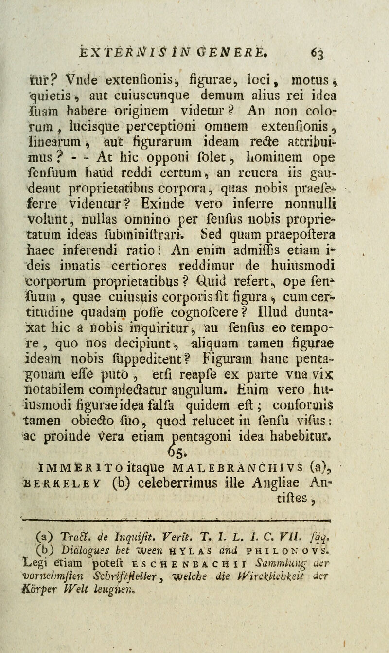 fcuF? Vnde extenfionis, figurae., loci, motus, quietis■, aut cuiuscunque demum alius rei idea fuam habere originem videtur 9 An non colo- rum , lucisqUe perceptioni omnem extenfionis, linearum * aut figurarum ideam redte attribui- mus ? - - At hic opponi folet 3 Lominem ope fenfuum haiid reddi certum* an reuera iis gau- deant proprietatibus corpora;, quas nobis praefe- ferre videntur? Exinde vero inferre nonnulli Volunt, nullas omnino per fenfus nobis proprie- tatura ideas fubminiftrari. Sed quam praepoftera haec inferendi ratio! An eniiii admiffis etiam i- deis innatis certiores reddimur de huiusmodi torporum proprietatibfcs ? CUiid refert? ope fenA iuum , quae cuiustiis corporis fit figura * cumcer- titudine quadam poffe cognofcere? Illud dunta- xat hic a liobis hiqiiiritur b an fenfus eo tempo- re 9 quo iios decipiunt«, aliquam tamen figurae ideam nobis fiippeditent ? Figuram hanc penta- gonam effe puto , etfi reapfe ex parte vna vix; notabiiem compledatur angulum. Enim vero hu- iusmodi figuraeidea falfa quidem eft ; confororis * tamen obie&o fiio, quod relucet in fenfu vifus: ac proinde tfera etiam pentagoni idea habebitur. 65. iMMiERiToitaque malebranchivs (a)? berkeley (b) celeberrimus ille Angliae An- tiftes^ (a) Tratl. de Inquifit. Verit. T. 1. L. L C VIL Jqq. (b) Dialogues bet Jjeen HYlas and philonovs. Legi etiam poteft eschenbachii Sammlung der vornehmjlm Schriftftdler y VJekhe die WirQk.luhkeit der Korper Welt leugnen.