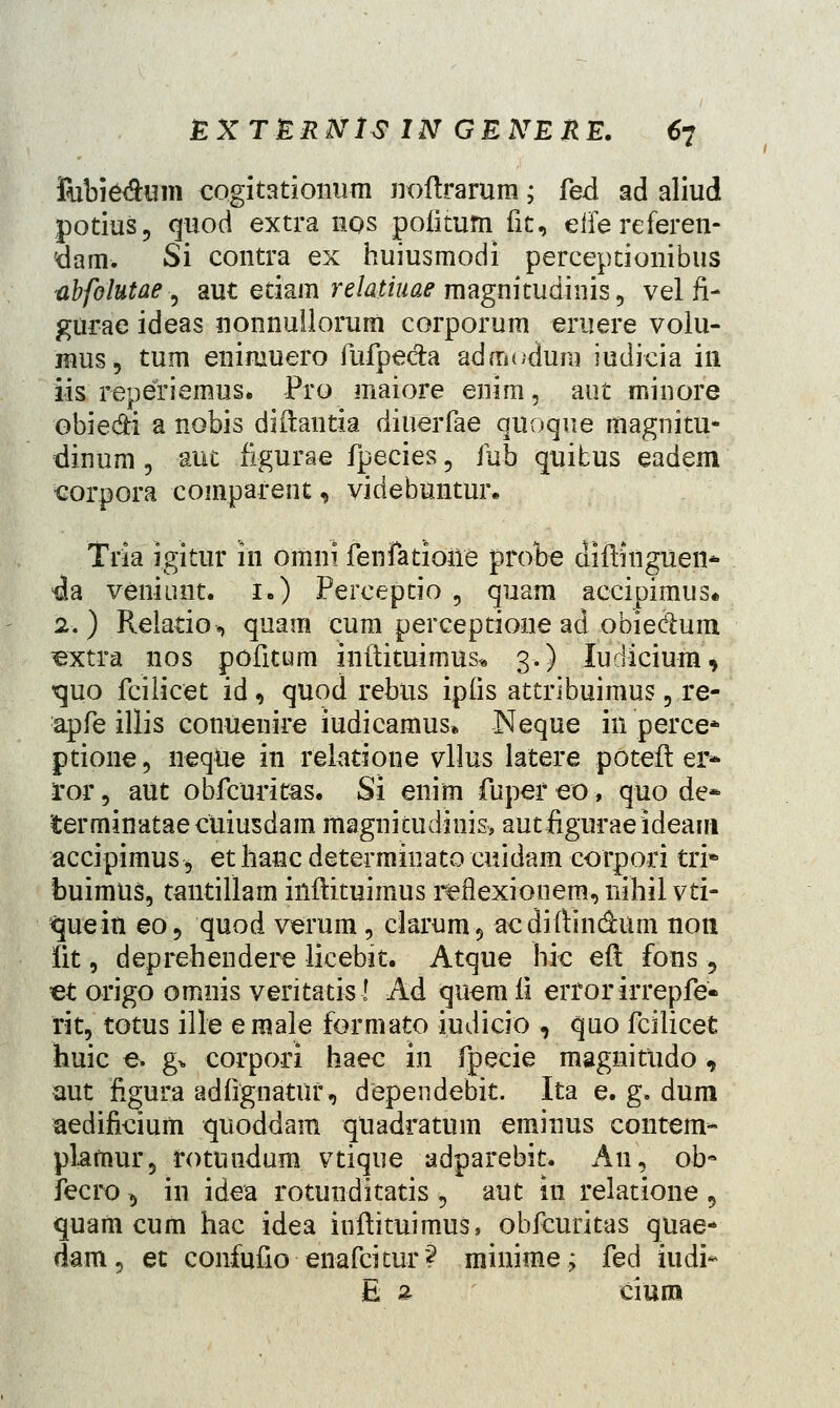 Ribiedum cogitationum noftrarum; fed ad aliud potius, quod extra hqs poiitum fit, eife referen- 'dam. Si contra ex huiusmodi perceptionibus abfolutae 5 aut etiam relatiuae magnitudinis, vel fi- gurae ideas nonnullorum corporum eruere volu- mus, tum eniruuero fufpe&a admodura iudicia in iis reperiemus. Pro maiore enim, aut minore obiedi a nobis diftantia diuerfae quoque magnitu- dinum, auc figurae fpecies, fub quitus eadem sorpora comparent, videbuntur* Tria igitur in omni fenfatioile probe difthiguen* da veniunt. 1.) Perceptio , quam accipimus* 2.) Relatio, quam cum perceptione ad obie&um, ^extra nos pofitum inftituimns* 3.) ludicium, tjuo fcilicet id , quod rebus ipfis attribuimus, re- apfe illis conuenire iudicamus, Neque in perce* ptione, neque in relatione vllus iatere poteft ei> ror, aut obfcuritas. Si enim fuper eo, quo de» terminataecuiusdam magnkudinis, autiiguraeideairi accipimus, et lianc determinato cuidam eorpori trj* buimus, tantillam inftituimus iieflexionem, nihil vti- queiti eo, quod verum, clarum5 acdiftin&um non fit, deprehendere licebit. Atque hic eft fons , et origo omnis veritatis! Ad quemfi erforirrepfe* fit, totus ille e male formato iudicio , quo fcilicet huic e. g* corpori haec in fpecie magnitudo, aut figura adfignatiir, dependebit. Ita e. g. dum aedificium quoddam quadratum eminus contem* plamur5 fotmidum vtique adparebit. An, ob- fecro , in idea rotunditatis 5 aut in relatione , quam cum hac idea inftituimus, obfcuritas quae- dam, et confufio ■enafcitur? minime; fed iudi- E 2. ciuni