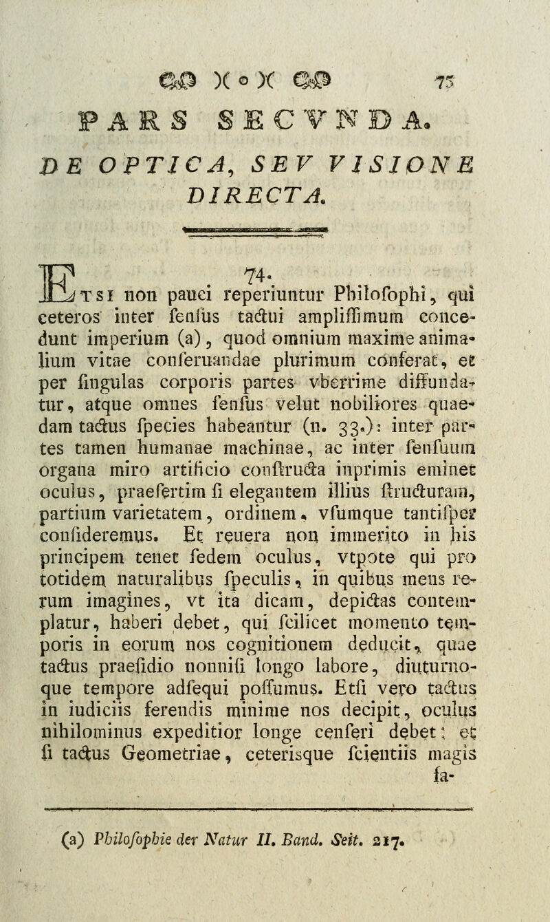 DE OPTJCA, SEV VJSIPNE DIRECTA. tsi non pauci reperiuntur Pbilofophi, qui ceteros inter fenfus ta&ui ampliffimum conce- dunt imperium (a), quod omnium maxime anima- lium vitae conferuandae plurimum conferat, efc per fingulas corporis partes vberrime diffunda* tur, atque omnes fenfus velut nobiliores quae- dam tacfhis fpecies habeantur (n. 33»): inter par- tes tamen humanae machinae, ac inter fenfuum organa miro artificio conftru&a inprimis eminet oculus, praefertim fi elegantetn illius ftrudfcuram, partium varietatem, ordinem« vfumque tantifpei? confideremus. Et reuera non immerko in Jiis principem tenet fedem oculus, vtpote qui pro totidem naturalibus fpeculis, in quibus mens re- rum imagines, vt ita dicam, depi&as contem- platur, haberi debet, qui fcilicet momento tejn- poris in eorum nos cognitionem deducit, quae ta&us praefidio nonnifi longo labore, diuturno- que tempore adfequi poffumus. Etfi vero ta&us in iudiciis ferendis nunirae nos decipit, oculus nihilominus expeditior longe cenferi debet; e£ fi tadus Geometriae, ceterisque fcientiis magis fa-