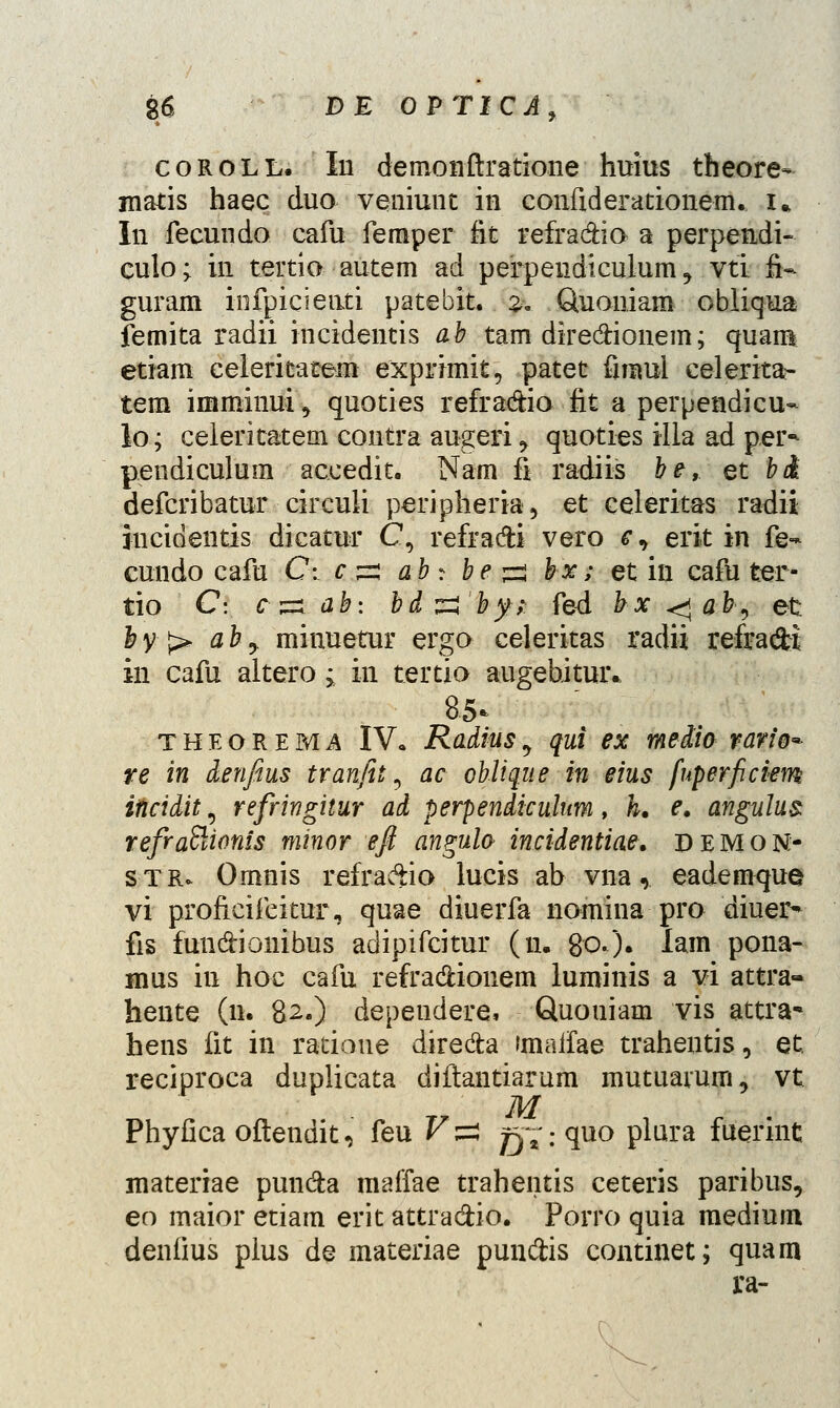 coroll. In demonftratione huius theore- matis haec duo veniunt in confiderationem. i» In fecundo cafu femper fit refra&io a perpendi- culo; in tertio autem ad perpendicuium ? vti fi~ guram infpicieuti patebit. %. Quoniam obliqua femita radii incidentis ab tam dire&ionem; quam etiam eeleritatem exprimit, patet frnml celerita- tem imminui^ quoties refra&io fit a perpendicu- lo; celeritatem contra augeri y quoties illa ad per^ pendiculum accedit. Nam fi radiis be, et bi defcribatur circuli peripheria, et celeritas radii jucidentis dicatur C, refra&i vero c, erit in fe- cundo cafu C: c p; ab: be ^ bx; et in cafu ter- tio C: c^ab: bdzlby; fed bx<*ab, et; &y> aby minuetur ergo celeritas radii refracH in cafu altero; in tertio augebituiv 85* THEORERii IV» Radius, qui ex media vario* re in denfius tranfit 5 ac oblique in eius fuperficiem incidit, refringhur ad perpendiculum, h. e. angnlus refraftionis minor efi angulo incidentiae. demon- stju Omnis refra&io lucis ab vna,. eademque vi proficifeitur, quae diuerfa nomina pro diuer- fis fundionibus adipifcitur (u. 80.)• lam pona- mus in hoc cafu refradionem luminis a vi attra- hente (11. 82.) dependere, Quouiam vis attra* hens fit in ratioue direda imaifae trahentis, et reciproca duplicata diftantiarum mutuarum, vt M Phyfica oftendit, feu Vzz g^.-quo plura fuerint materiae pun&a maffae trahentis ceteris paribus, eo maior etiam erit attra&io. Porro quia medium deniius pius de materiae pun&is continet; quam ra-