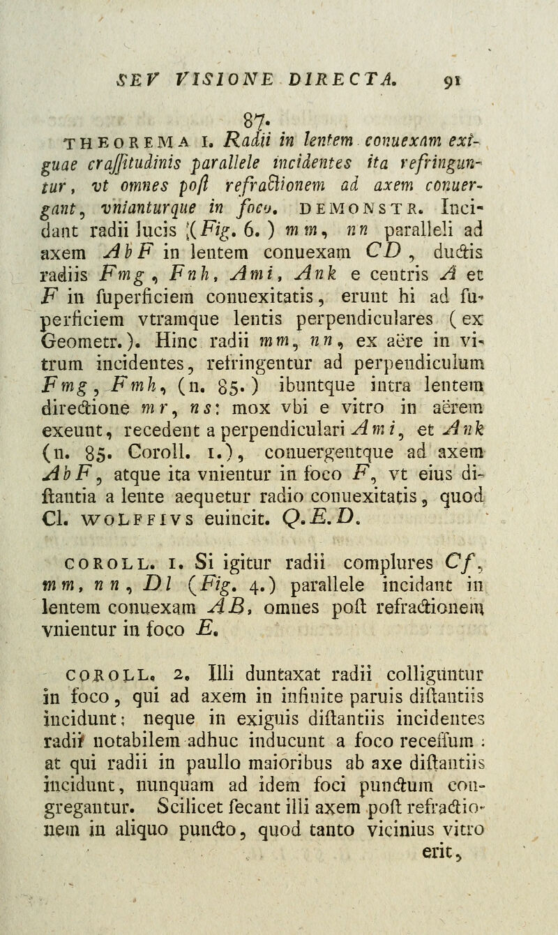 theorema 1. Radii in lentem conuexnm ext- guae crajfitudinis parallele mcidentes ita refringun- tur, vt omnes po/l refraftionem ad axem conuer- gant^ vnianturque in foco. demonstr. Inci- dant radii lucis [(Fig.6.) miw, nn paralleli ad axem A b F in lentem conuexam CD , du&is radiis Fmg , Fnh, Ami, Ank e centris A et F in fuperficiem conuexitatis, erunt hi ad fu* perficiem vtramque lentis perpendiculares (ex Geometr.). Hinc radii mm3 nn^ ex aere in vi- trum incidentes., relringentur ad perpendiculum Fmg ,..Fmhi (n. 85») ibuntque intra lentem dire&ione wr, ns: mox vbi e vitro in aerem exeunt, recedent a perpendiculari Ami9 et Ank (n. 85. Coroll. i.)5 conuergentque ad axem AbF, atque ita vnientur in foeo F, v.t eius dfe ftantia a leute aequetur radio conuexitatis 9 quod Cl. woLpfivs euincit. Q.E.D. coroll. 1. Si igitur radii complures C/, mm, nn, Dl (Fig. 4.) parallele incidant in lentem conuexam AB, omnes poft refra&ionem vnientur in foco £. coholl. 2. Illi duntaxat radii colligiintur 311 foco, qui ad axem in infiuite paruis diftantiis incidunt; neque in exiguis diftantiis incidentes radii notabilem adhuc inducunt a foco receffum : at qui radii in paullo maioribus ab axe diftantiis incidunt, nunquam ad idem foci pundhim con- gregantur. Scilicet fecant illi axem poft refra&io- nem in aliquo puu&o 3 quod tanto vicinius vitro eriu