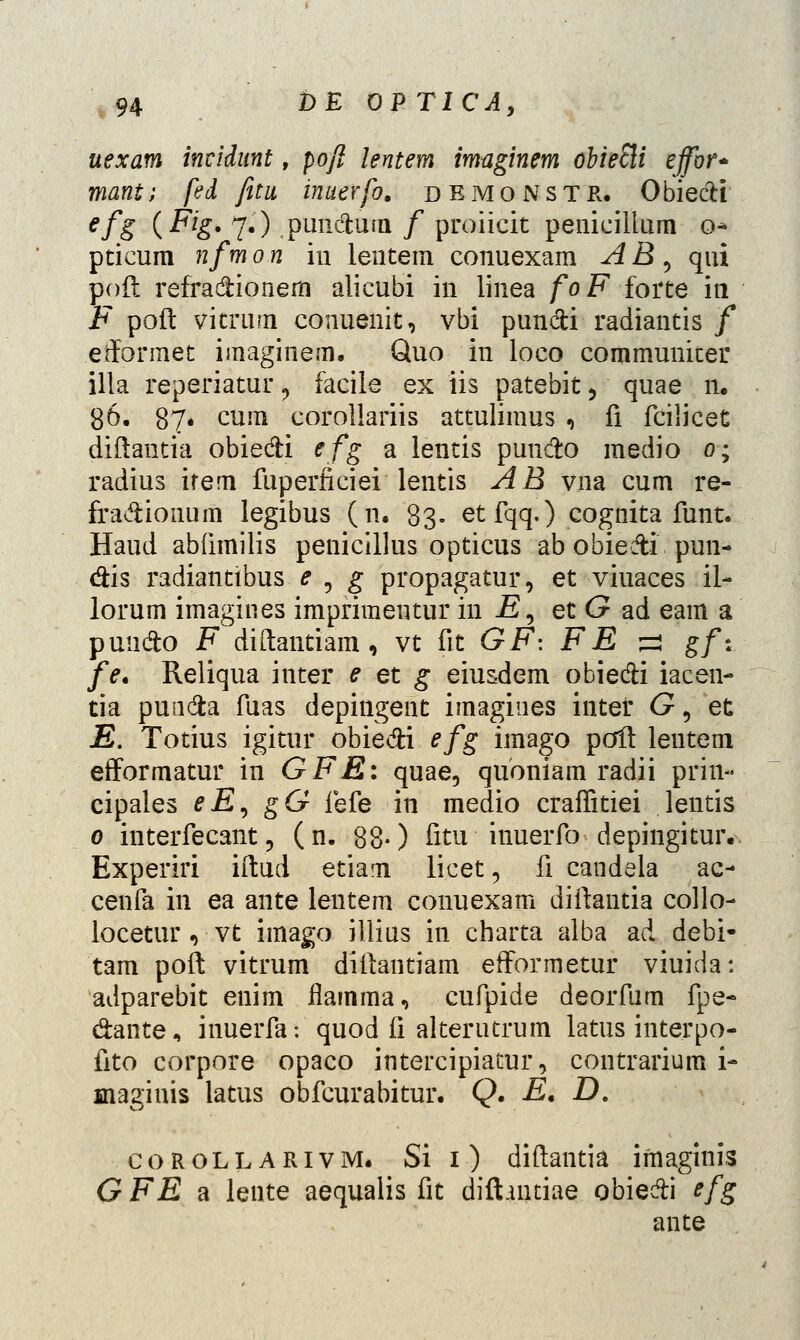 uexam incidunt, poft lentem imaginem obieSli ejfor* mant; fed fitu inuerfo. dbmonstr. Obiectf efS (Fig. 7.) puncfcum / proiicit penicillum o- pticum nfm 0 n in lentein conuexam A B 5 qui poft refradHonem alicubi in linea foFfotte in F poft vitrum conuenit, vbi pun&i radiantis / efformet imaginem. Quo in loco communker illa reperiatur ? facile ex iis patebit > quae n. 86. 87* cum corollariis attulimus , fi fcilicet diftantia obie&i efg a lentis pun&o medio 0; radius ifem fuperficiei lentis AB vna cum re- fra&ionum legibus (n. 83- etfqq.) cognita funt. Haud abfimilis penicillus opticus ab obiedti pun- &is radianttbus e , g propagatur, et viuaces il- lorum imagines imprimentur in E^ et G ad eam a puudo F diftantiam, vt fit GF: FE ^j gf% fe. Reliqua inter e et g eiusdem obie&i iacen- tia punda fuas depingent imagines intef G ? et E. Totius igitur obie&i efg imago poft leutem efformatur in GFE: quae, quoniam radii prin- cipales eE, gG fefe in medio craffitiei lentis 0 interfecant 5 (n. 880 fitu inuerfo depingitur. Experiri iftud etiam licet, fi candela ac- cenfa in ea ante lentem conuexam diftantia collo- locetur , vt imago illius in charta alba ad debi- tam poft vitrum diftantiam efformetur viuida: adparebit enim flamma, cufpide deorfam fpe- dante, inuerfa: quod fi alterutrum latus interpo- fito corpore opaco intercipiatur, contrarium i- maginis latus obfcurabitur. Q. E. £). corollarivm. Si 1) diftantia ifnaginis G FE a lente aequalis fit difhntiae obie&i efg ante