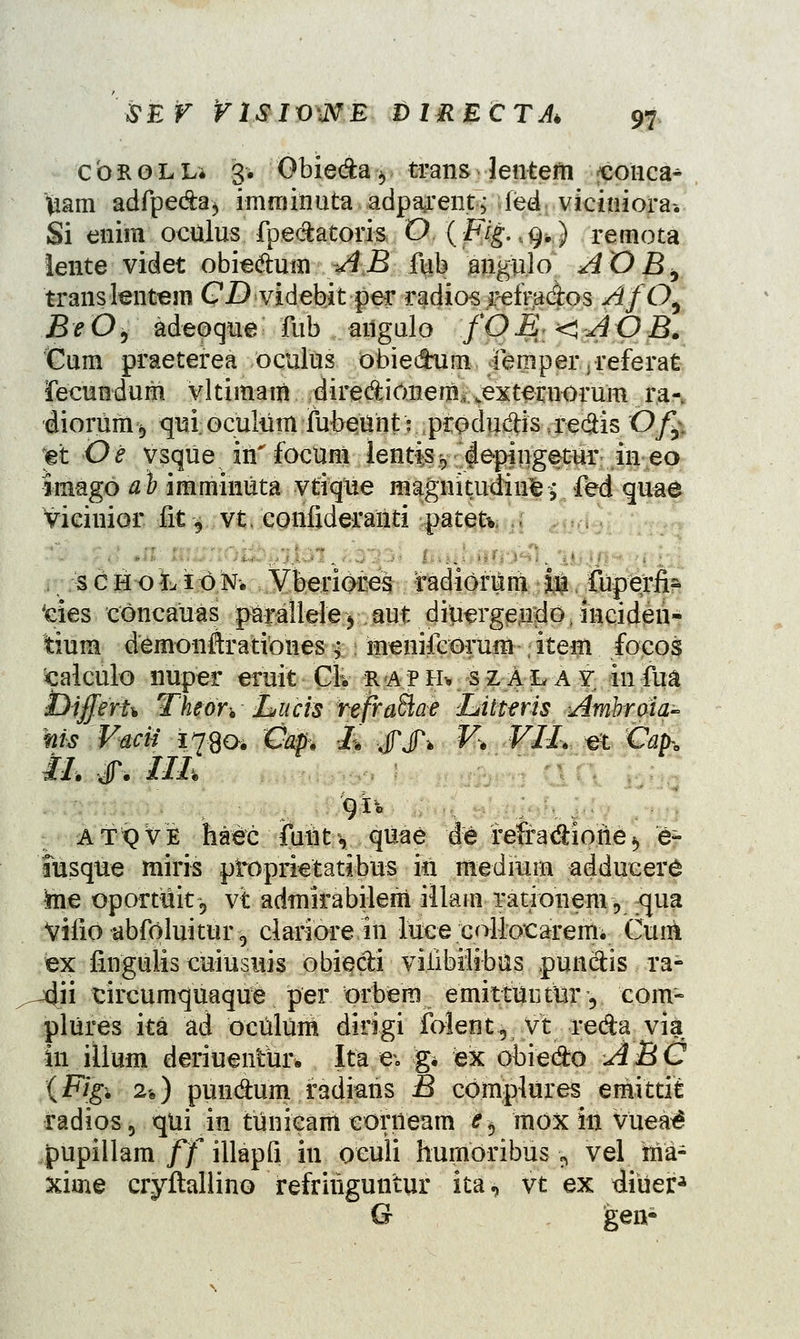 cbKOLL* 3. Obieda^ trans lentefn conca^ Viam adfpe&a^ imminuta adpa^entj ied viciniora» Si enim oculus fpe&atoris 0.{Fig.^.) remota lente videt obie&um AB fiib angulo AOBb translentem CD videbit per radios retrados AfO^ BeO, adeoque fub aiigulo fOE-<AOB. Cum praeterea oculus obiedhim fempeivreferat fecundum vltimam diredionenu .exteruoruni ra- diorum*, quiocultim fubeunt: produdHs..re#is Ofc et Oe vsque in' focum lentis g depingetur in eo imago ah imminuta vtique magnitudin^; fed quae viciuior iftj vt, confideranti patetv 1 s £ H o L i 6 N* Vberiores radidriim in fuperfi- ties concauas p&ralleleyaut diuergendo, inciden- tium demonftrationes; menifcorum item focos calculo nuper eruit Clv raph* szalay infua i^ifferu Thon JLucis rejraffiae Litteris Awibroia- nis Vacii 1790. Cap*. 1% JPJV ¥% ¥IL «jt Cap-e iL #. IIL • ■ 9*° ATvVE haec fuut, qiiae de refra&ione*, e- itisque miris ptoprietatibus in raedrarn adducere ta.e oportuitij vt admirabjlem illam rationem, 5}ua Viiio abfoluitur^ clariore in luce collocaremi Cum ex fingulis cuiusuis obie&i vilibilibus .punetis ra- vdii tircumquaque per orbera emittuiitnr y com- plures ita ad oculum ditigi folent, vt reda via in illum deriuentur* Ita e-. g* ex obie&o ABC (Figi 2$} pund:um radians B complures emittit radios, qui in tunieam corneam e^ mox in vuea^ pupillam ff illapfi in ocuii humoribus *9 vel nia- xirne cryftallino refririguntur ita, vt ex diuer* G gen-