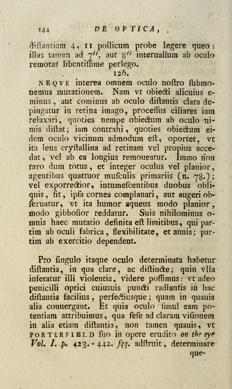diftantiam 4, 11 pollicum probe legere queo : illas tamen ad 7/7, auc 8X/ interuallum ab oculo remotas libentifiime perlego. 126. neqve interea omnem oculo noftro fubmo- uemus mutationem. Nam vt obie&i alicuius e- minus, aut cominus ab oculo diftantis clara de- pingatur in retina imago, proceffus ciliares iam relaxariV quoties nempe obie&um ab oculo ni- mis diftat; iam contrahi, quoties obiedum ei- dem oculo vicinum admodum eft, oportet, vt ita lens cryftallina ad retinam vel propius acce- dat, vel ab ea longius remoueatur. Immo non raro dum totus\ et integer oculus vel planior, agentibus quattuor mufculis primariis (n. 78.); vel exporre&ior, intumefcentibus duobus obli- quis9 fit, ipfa cornea complanari, aut augeri ob- feruatur, vt ita humor aqueus modo planior , modo gibbofior reddatur. Suis nihilominus o- mnis haec mutatio definita eft limitibus, qui par- tim ab oculi fabrica, fiexibilitate, etannis; par- tim ab exercitio dependent. Pro fiugulo itaque oculo determinata habetur diftantia, iu qua clare, ac diftiu&e; quin vlla inferatur illi violentia, videre pofiimus: vtadeo penicilli optici cuiusuis pundti radiantis in hac diftantia facilius, perfeAiusque; quam in quauis alia conuergant. Et quia oculo fimul eam po- tentiam attribuimus, qua fefe ad claram vifionem in alia etiam diftantia, non tamen quauis, vt porterfield fuo in opere erudito on the eye Vol. I. p. 423. - 442. fqq. adftruit, determinare que-