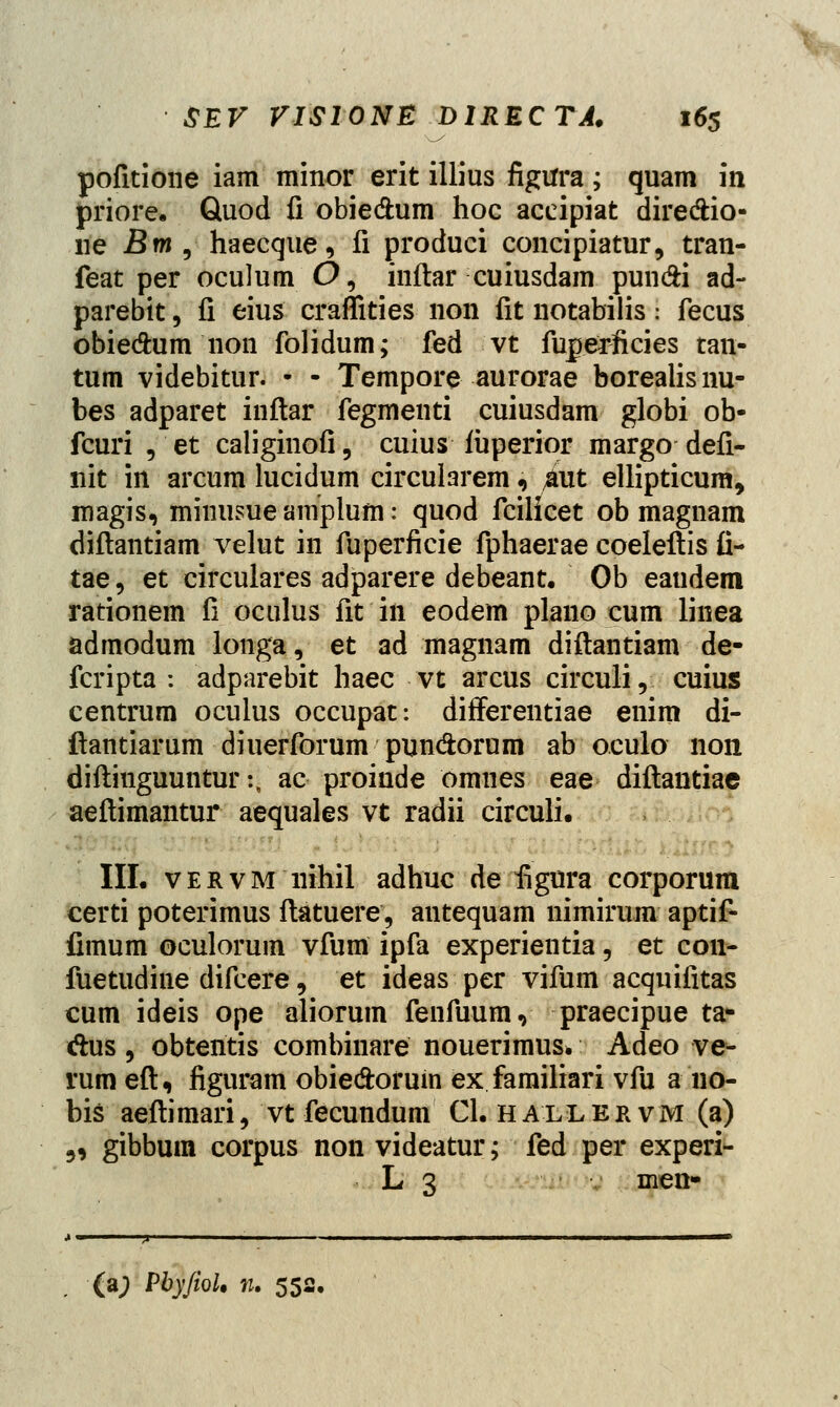 pofitione iam minor erit illius figtfra; quam in priore. Quod fi obiedum hoc accipiat diredtio- ne Bm, haecque, fi produci concipiatur, tran- feat per oculum O, inftar cuiusdam pundi ad- parebit, fi eius craffities non fit notabilis i fecus obiedhim non folidum; fed vt fuperficies tan- tum videbitur. • - Tempore aurorae borealisnu- bes adparet inftar fegmenti cuiusdam globi ob- fcuri , et caliginofi, cuius iuperior margo defi- nit in arcum lucidum circularem * aut ellipticum, raagis, minusue aniplum: quod fcilicet ob magnam diftantiam velut in fuperficie fphaerae coeleftis fi- tae, et circulares adparere debeant. Ob eaudem rationem fi oculus fit in eodem plano cum linea admodum longa, et ad magnam diftantiam de- fcripta : adparebit haec vt arcus circuli, cuius centrum oculus occupat: difFerentiae enim di- ftantiarum diuerforum pun&orum ab oculo 11011 diftinguunturij ac proinde omnes eae diftantiae aeftimantur aequales vt radii circuli. III. vervm nihil adhuc de figura corporum certi poterimus ftatuere, antequam nimirum aptif- fimum oculorum vfum ipfa experientia, et con- fuetudine difcere, et ideas per vifum acquifitas cum ideis ope aliorum fenfuum, praecipue ta* dus, obtentis combinare nouerimus* Adeo ve- rumeft, figuram obie&orum ex familiari vfu ano- bis aeftimari, vt fecundum Cl. hailervm (a) 5, gibbum corpus non videatur; fed per experi- L 3 men- (a; PbyfioU n. 551