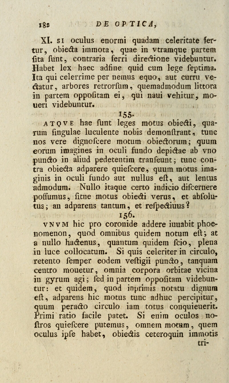 XI. si oculus enormi quadam celeritate fer- tur, obieda immota, quae in vtramque partem fita fiint, contraria ferri dire&ione videbuntur. Habet lex haec adfine quid cum lege feptima. Ita qui celerrime per nemus equo, aut curru ve- datur, arbores retrorfura, quemadmodum littora in partem oppofitam ei, qui naui vehitur, mo- ueri videbuntur. 155- atqve hae funt leges motus obie&i, qua- rum fingulae luculente nobis demonftrant, tunc nos vere dignofcere motum obieftorum; quum eorum imagines in oculi fundo depi&ae ab vno pun&o in aliud pedetentim tranfeunt; tunc con- tra obie&a adparere quiefcere, quum motus ima- ginis in oculi fundo aut nullus eft, aut lentus admodum. Nullo itaque certo indicio difcernere poffumus, fitne motus obie&i verus, et abfolu- tus; an adparens tantum, et refpe&iuus? 156. vnvm hic pro coronide addere iuuabit phoe- nomenon, quod omnibus quidem notum eft; at a nullo ha&enus, quantum quidem fcio, plena iu iuce collocatum. Si quis celeriter in circulo, retento femper eodem veftigii pun&o, tanquam centro mouetur, omnia corpora orbitae vicina in gyrum agi; fed in partem oppofitam videbun- tur: et quidem, quod inprimis notatu dignurn eft, adparens hic motus tunc adhuc percipitur, quum pera&o circulo iam totus conquieuerit. Primi ratio facile patet. Si enim oculos no- flros quiefcere putemus, omnem motum, quem oculus ipfe habet, obie&is ceteroquin immotis tri-