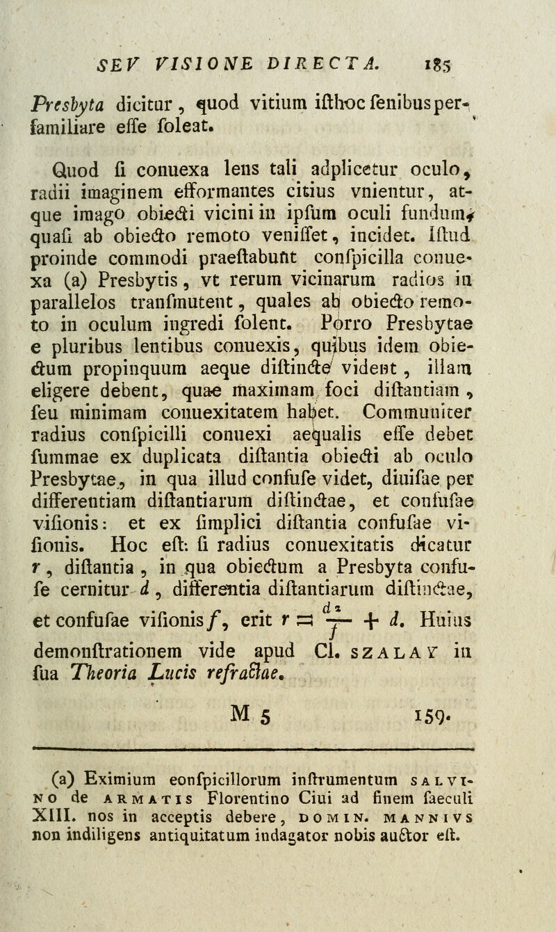 Presbyta dicitur, quod vitium ifthocfenibusper- familiare effe foleat. Quod fi conuexa lens tali adplicetur oculo, radii imaginem efformantes ckius vnientur, at- que imago obiedi vicini in ipfum oculi fundum* quafi ab obiedo remoto veniffet, incidet. Iftud proinde commodi praeftabuftt confpicilla conue- xa (a) Presbytis, vt rerum vicinarum radios in parallelos tranfmutent, quales ab obiedo remo- to in oculum ingredi folent. P<j>rro Presbytae e pluribus lentibus conuexis, quflbus idem obie- dum propinquum aeque diftin&e/ vident, iilam eligere debent, quae maximam foci diftantiam , feu minimam conuexitatem hatjiet. Communiter radius confpicilli conuexi aeiqualis effe debet fummae ex duplicata diftantia obiedi ab oculo Presbytae., in qua illud confufe videt, diuifae per differentiam diftantiarum diftinftae, et confufae vifionis: et ex fimplici diftantia confufae vi« fionis. Hoc eft-. fi radius conuexitatis dicatur r s diftantia , in qua obie&um a Presbyta confu- fe cernitur d, differentia diftantiarum diftindae, etconfufae vifionis/, erit r £3 -7— + d. Huius demonftrationem vide apud Cl. szalay- in fua Theoria Lncis refraftae. M 5 159- (a) Eximium eonfpicillorum itiftrumentum salvt- no de armatis Florentino Ciui ad finem faeculi XIII. nos in acceptis debere, domin. mannivs non indiligens antiquitatum indagator nobis au&or eit.