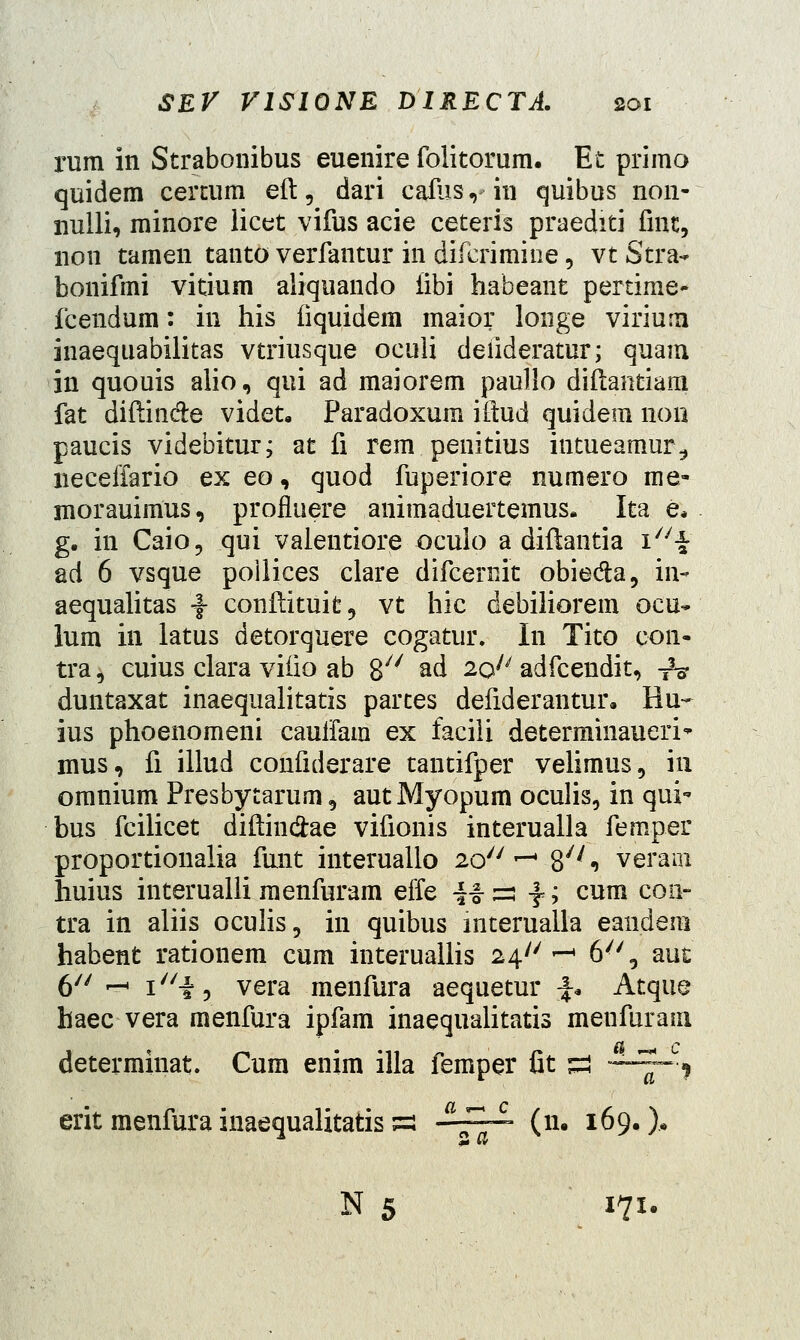 rum in Strabonibus euenire folitorum. Et primo quidem certum eft , dari cafhs ,- in quibus non- nuili, minore iicet vifus acie ceteris praediti fmt, non tamen tanto verfantur in difcrimine, vt Stra- bonifmi vitium aiiquando iibi habeant pertime- fcendum: in his fiquidem maior longe virium inaequabilitas vtriusque oculi deiideratur; quam in quouis alio, qui ad maiorem paullo diftantiam fat diflin&e videt. Paradoxum iftud quidem 11011 paucis videbitur; at fi rem penitius iutueamur^ neceffario ex eo, quod fuperiore numero me- xnorauimus, profluere animaduertemus. Ita e* g. in Caio, qui valentiore ocuio a diftantia \\ ad 6 vsque poilices clare difcernit obieda, in- aequalitas ^- conflituit, vt hic debiiiorem ocu- lum in latus detorquere cogatur. In Tito con- tra^ cuius clara viiio ab 87/ ad 20 adfcendit, ■&? duntaxat inaequalitatis partes defiderantur. Hu- ius phoenomeni cauifam ex faciii determinaueri mus, fi illud confiderare tantifper velimus, in omnium Presbytarum, autMyopum oculis, in qui* bus fcilicet diftin&ae vifionis interualla femper proportionalia funt interuallo 2o7/r- 8^* veram huius interualii raenfuram effe !-§-:=: f; cum con- tra in aliis oculis, in quibus interuaila eaudem habent rationem cum interuallis 24 *-* 6'', auc' 0// ^ \u\^ vera menfura aequetur \* Atqiie haec vera raenfura ipfam inaequalitatis menfurain determinat. Cum enim illa femper 6t *a t-— j erit menfura inaequalitatis ss -~~ (n. 169.% N 5 171.