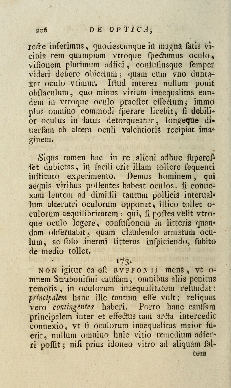 re&e inferimus, quotiescunque iil magtia fatis vi~ cinia rem quampiam vtroque fpedamus oculo, vifionem plurimum adfici 9 confufiusque femper videri debere obie&um ; quam cum vno dunta- xat oculo vtimur. Iftud interea nullum ponit obftaculum, quo minus virium inaequalitas eun- dem in vtroque oculo praeftet effe&um; immc) plus omniuo commodi fperare licebit, fi debili- or oculus in latus detorqueanlr, longeque di- uerfam ab altera oculi valentioris recipiat ima£ ginem* Siqua tameii hac in re alicui adhuc fupefef- fet dubietas, in facili erit illam tollere fequenti iuftituto experimento. Demus hominem^ qui aequis viribus polkntes habeat oculos: fi coiiue- xam lentem ad dimidii tantum pollicis interual- lum alterutri oculorum bpponat^ illico tollet o- culorum aequilibritatem : qui, fi poftea velit vtrd- que oculo legere, confufionerii in littefis quan- dam obferuabitj quam claudendo armatum ocu^ lum, ac folo inermi litteras infpiciendOj fubito de medio tollet* non igitur ea eft bvffonii raeiis, vt o- mnem Strabonifmi cauffam, omnibus aliis penitus remotis , in oculorum iriaequalitatem- fefundat: principalem hanc ille tantum effe viilt; feliqtias vero contingentes haberi. Porro hanc cauffarti principalem inter et effeftus tam ar#a intercedit connexio, vt fi oculorum inaequalitas maiof fii- erit, nullum omnino huic vitio remedium adfef- ri poffit; nifi prius idoneo vitro ad aliquam fal- tem