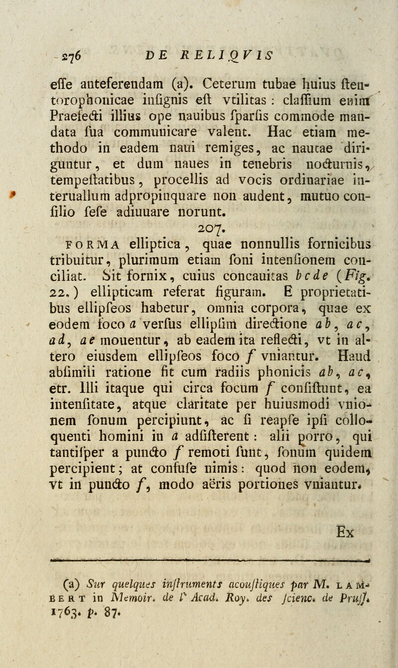 effe anteferendam (a). Ceterum tubae huius ften- torophonicae infignis eft vtilitas : claffium eirinf' Praeiedi illius ope nauibus fparfis commode man- data fua communicare valent. Hac etiam rae- thodo in eadem naui remiges, ac nautae diri- guntur, et dum naues in tenebris nodurnis, tempeftatibus, procellis ad vocis ordiuariae in- teruallum adpropinquare non audent, mutuo con- filio fefe adiuuare norunt. 207. forma elliptica, quae nonnullis fornicibus tribuitur, plurimum etiam foni intenfionem con- ciliat. Sitfornix, cuius concauitas bcde (F/g. 22,) ellipticam referat figuram. E proprietati- bus eilipfeos habetur, omnia corpora, quae ex eodem foco a verfus ellipfim diredione ab, ac, ad, ae mouentur, ab eadeiiiita refle&i, vt in al- tero eiusdem ellipfeos focO / vniantur. Haud abfimili ratione fit cuiii fadiis phonicis ab, ac\ etr. Illi itaque qui circa focum f confiftunt, ea intenfitate, atque claritate pef huiusmodi vnio-* nem fonum percipiunt, ac fi reapfe ipfi colio- quenti homini in a adfiftefent: alii gorro, qui tantifper a punfto f remoti fuiit, fonum quidem percipient; at confufe nimis: quod iion eodeiii* vt in pund:o f$ modo aeris portiones vniautur* Ex !. LA M-» (a) Sur quelques injlruments acouJHques par M. . Bert in Memoir. de l% Acad. Roy* des Jcienc* de PrujJ* 1763. p. 8?«