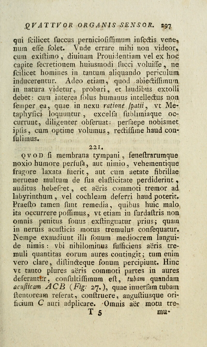 Cjiri fcilicet fuccus perniciofiffimum infe&is vene^ lium effe folet. Vnde errare mihi 11011 videor, cum exiftimo , diuinam Prouidentiam vel ex hoc capite fecretionem huiusmodi fucci voluiffe, ne fcilicet homines in tantum aiiquaudo periculum inducerentur. Adeo etiam, quod abie&iffimum 111 natura videtur, probari, et laudibus extolli debet: cum interea folus humauus intelle&us 11011 femper ea, quae in nexu ratione, jpatii, vt Me- taphyfici loquuntur , excelfa fublimiaque oc- currunt, diligenter obferuat: perfaepe nobismet ipiis 5 cum optime volumus , re&iffune haud con- fulimus. 221. qvod fi membrana tympani, feneftrarumque lioxio humore perfufa, aut nimio, vehementique fragore laxata fuerit, aut cum aetate fibrillae nerueae multum de fua elafticitate perdiderint, auditus hebefret, et aeris commoti tremor ad labyrinthum, vel cochleam deferri haud poterit. Praeflo tamen funt remedia, quibus huic malo ita occurrere poffimus, vt etiam in furdaftris non omnis penitus fonus exftinguatur prius; quain in neruis acufticis motus tremulus confequatur. Nempe exaudiunt illi fonum mediocrem langui- de nimis : vbi nihilominus fufficiens aeris tre- inuli quantitas eorum aures contingit; tum enim vero clare, diftin&eque fonum percipiunt. Hinc vt tauto plures aeris comrnoti partes in aures deferanttr? confultiffimum eft, tubam quandam acufticam ACB (Fig: 27.), quae inuerfam tubam ftentoream referat, conftruere, anguftiusque ori- ficium C auri adplicare. Omnis aer motu tre- T 5 mu-