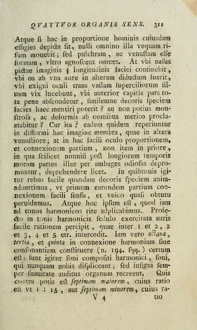 Atque fi hac in proportioiie hominis cuiusdam effigies depi&a fit, nulli omnino illa vnquam ri- fum mouebit; fed puichram , ac venuftam effe formam , vltro agnofcent omnes, At vbi nafus pi&ae imaginis f longitudinis faciei continebit, vbi os ab vua aure in alteram didu&um iuerit, vbi exigui oculi trans vaftam fuperciiiorum fii- uam vix lucebunt, vbi anterior capitis parsto- ta pene abfcondetur , iimilemne decoris ipeciem facies haec mentiri poterit ? an non potius mon- ftrofa , ac deformis ab omnibus merito procla^ mabitur ? Cur ita ? eadem quidem reperiuntur in dirformi hac imagine membra, quae in altera venuftiore; at in hac faciii oculo proportionem, et connexionem partium , 11011 item in priore, in qua fcilicet nonnifi poft longiorem temporis moram partes illae per arnbages odioias depro- muntur, deprehendere licet, In quibusuis igi- tur rebus facile quandam decoris fpeciem aiiim- aduertimus 3 vt primum earundem partium con- liexionem facili fenfu, et vnico quafi obtutu peruidemus, Atque hoc ipfum eft , quod iant ad tonos harmonicos rite adplicabimus. Profe- &o in toiiis harmonicis fedulo exercitata aurjs facile rationem percipit; 5 quae inter 1 et 2, 2 ec 3, 4 et 5 etr. intercedit, lam vero ofiaua, tertia 5 et quinta in connexione harmoniam fiue confonantiam eonftituere (n, 194« fqq.) certum eit: funt igitur foni eompofiti harmonici 9 foni, qui nunquam nobis difpliceant; fed iniigni fem- per fuauitate auditus organum recreent, Quis contra potis eft feptimam maiorem, cuius ratio eft vt 1 : t5 3 aut feptimam minortmi cuius ra- V 4 tio