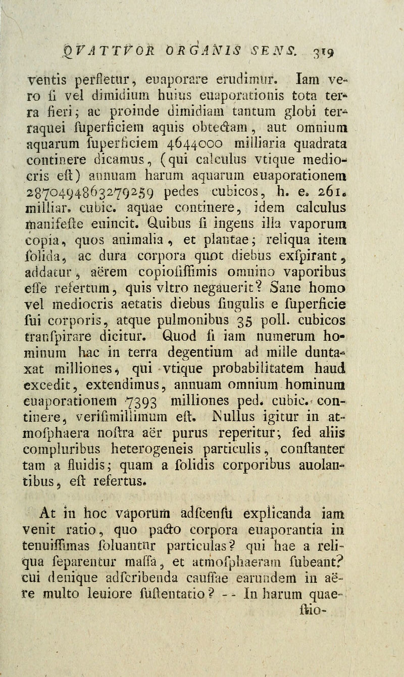 ventis peffletur, euaporare erudimtir. Iam ve- ro fi vel dimiiiium huius euaporationis tota ter- ra fieri; ac proinde dimidiam tantum globi ter- raquei fuperficiem aquis obte&am , aut omnium aquarum fuperficiem 4644000 milliaria quadrata continere dicamus, (qui calciilus vtique medio* cris eil) annuam harum aquarum euaporationem 2870494863279259 pedes cubicos, h. e* 261. milliar. cubic. aqUae continere, idem calculus manifefte euincit. Quibus fi ingens illa vaporum copia, quos animalia , et plantae; reliqua item folida, ac dura corpora quot diebus exfpirant 5 addatur b aerem copioiiffimis omnino vaporibus effe refertum, quis vltro negauerk? Sane homo vel mediocris aetatis diebus fingulis e fuperficie fui corporis, atque pulmonibus 35 polL cubicos tranfpirare dicitur. Quod fi iam numerum ho- minum hac in terra degentium ad mille dunta-* xat millioties^ qui vtique probabilitatem haud cxcedit, extendimuSj annuam omnium hominum euaporationem 7393 milliones ped. cubic. con- tinere, verifimiiiimum eft. Nullus igitur in at- mofphaera noftra aer purus reperitur; fed aliis compluribus heterogeneis particulis \ eonftanter tam a fluidis; quam a folidis corporibus auolan* tibus^ eft refertus. At iu hoc vaporiim adfcenfu explicanda iam venit ratio, quo pa&o corpora euaporantia in tenuiffimas foluantnr particulas? qui hae a reli- qua feparentur maffa, et atmofphaeram fubeant? cui denique adfcribenda cauffae earundem in ae- re muito leuiore fufientatio ? - - Iri harum quae- ftio-