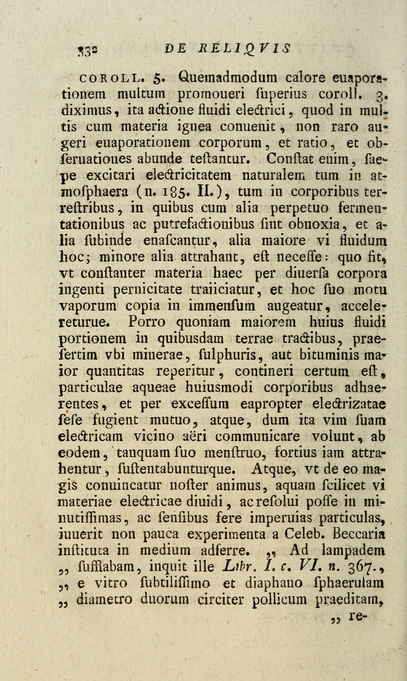 coroll. 5. Quemadmodura calore euapora- tionem multum promoueri fuperius coroll. 3, diximus, ita a&ione fiuidi ele&rici, quod in mul- tis cum materia ignea conuenit, non raro au- geri euaporationem corporum, et ratio , et ob- feruatioues abunde teftantur. Conflat euim, fae*- pe excitari ele&ricitatem naturalem tum in at- mofphaera (11. 185. II.), tum iti corporibus ter- reftribus, in quibus cum alia perpetuo fermeu- tationibus ac putrefa&ionibus fint obnoxia, et a- lia fubinde enafcantur, alia maiore vi fluidum hoc; minore alia attrahant, eft neceffe: quo fit, vt conftanter materia haec per diuerfa corpora ingenti pernicitate traiiciatur, et hoc fuo motu vaporum copia in immenfum augeatur, accele- returue. Porro quoniam maiorem huius fluidi portionem in quibusdain terrae tra&ibus, prae- fertim vbi miuerae, fulphuris, aut bituminis ma- ior quantitas reperitur, contineri certum eftf particulae aqueae huiusmodi corporibus adhae- rentes, et per exceffum eapropter ele&rizatae Me fugient mutuo, atque, dum ita vim fuam ele&ricam vicino aeri communicare volunt, ab epdem, tanquam fuo menftruo, fortius iam attra- hentur -, fuftentabunturque. Atque, vt de eo ma- gis conuincatur nofter animus, aquara fcilicet vi materiae ele&ricae diuidi, acrefolui poffe in mi- nutiffimas, ac fenfibus fere imperuias particulas, iuuerit non pauca experimeuta a Celeb. Beccaria inftituta in medium adferre. „ Ad lampadem „ fufflabam, inquit ille Libr. I. c. VI. n. 367., „ e vitro fubtiliffimo et diaphauo fphaeruiam „ diametro duorum circiter pollicum praeditam, „ re-