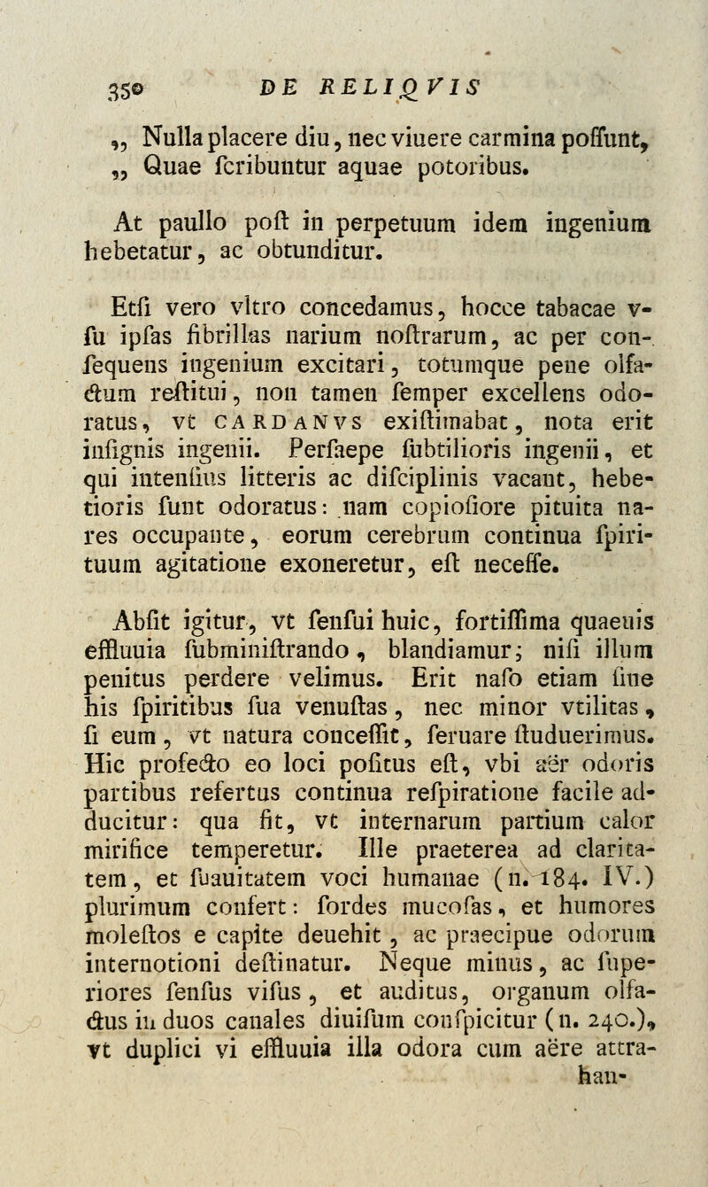 „ Nulla placere diu, nec viuere carmina poffunt, „ Quae fcribuntur aquae potoribus. At paullo poft in perpetuum idem ingenium hebetatur, ac obtunditur. Etfi vero vltro concedamus, hocce tabacae v- fu ipfas fibrilks narium noftrarum, ac per con- fequens ingenium excitari, totumque pene olfa- dum reftitui, non tamen femper excellens odo- ratus, vt CARDANvs exiftimabat, nota erit infignis ingenii. Perfaepe fubtilioris ingenii, et qui intenlius litteris ac difciplinis vacant, hebe- tioris fuut odoratus: nam copiofiore pituita na- res occupante, eorum cerebrum continua fpiri- tuum agitatione exoneretur, eft neceffe. Abfit igitur, vt fenfuihuic, fortiflima quaeuis effluuia fubminiftrando, blandiamur; nifi illum penitus perdere velimus. Erit nafo etiam fine his fpiritibus fua venuftas, nec minor vtilitas* fi eum , vt natura conceffit, feruare ftuduerimus. Hic profe&o eo loci pofitus eft, vbi aer odoris partibus refertus continua refpiratione facile ad- ducitur: qua fit, vt internarum partium calor mirifice temperetur. Ille praeterea ad clarita- tem, et fuauitatem voci humanae (n.^184. IV.) plurimum confert: fordes mucofas, et humores moleftos e capite deuehit, ac praecipue odorum internotioni deftinatur. Neque minus, ac fupe- riores fenfus vifus , et auditus, organum olfa- dus iii duos canales diuifum coufpicitur (n. 240.)* yt duplici vi effluuia illa odora cum aere attra- han-