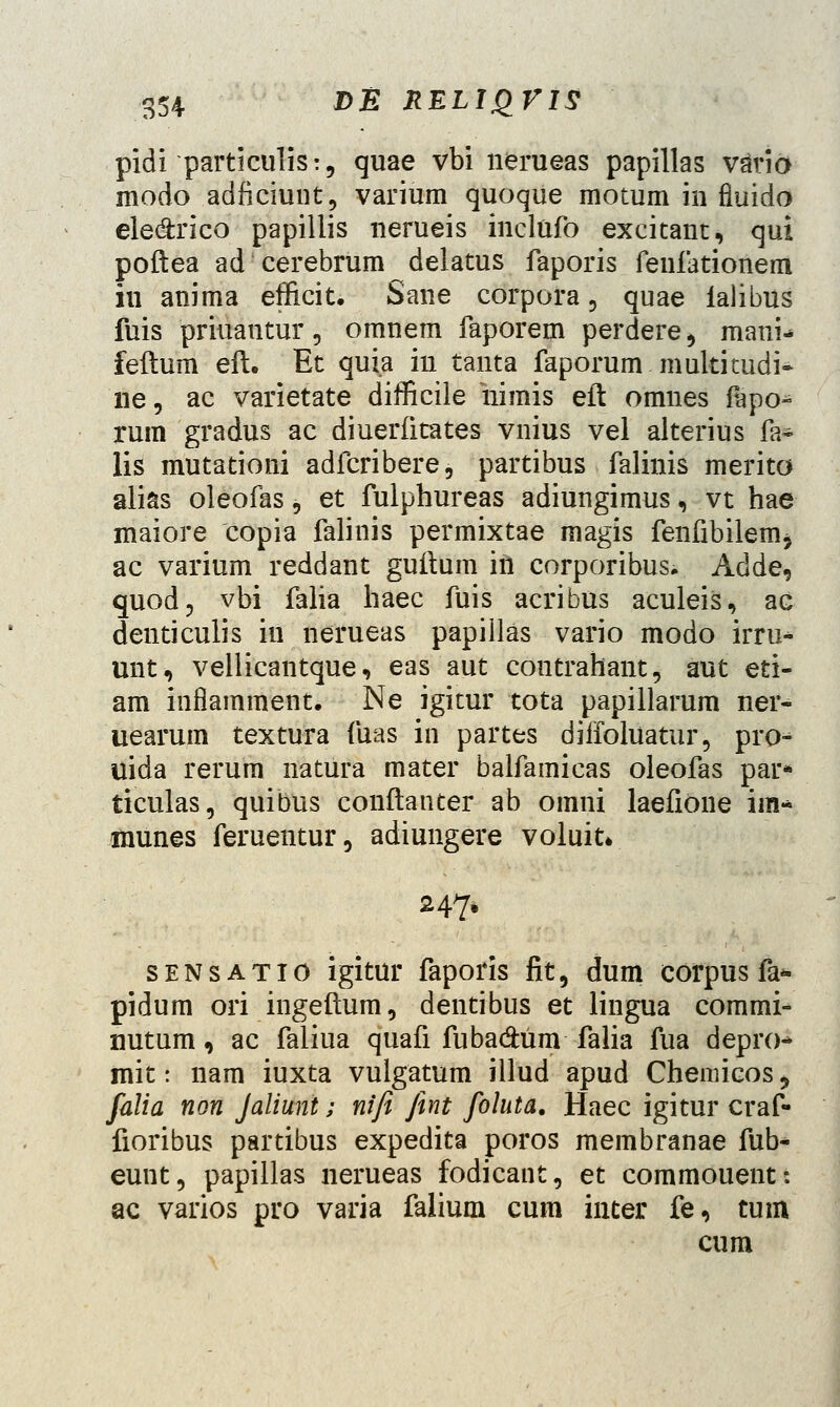 pidi particulis:, quae vbi nerueas papillas vatio modo adficiunt, varium quoque motum in fiuido ele&rico papillis nerueis inclufo excitant, qui poftea ad cerebrum delatus faporis feufationem iu anima efficit. Sane corpora, quae ialibus fuis priuantur, omnem faporem perdere, mani- feftum eft. Et quia in tanta faporum multitudi- ne, ac varietate difficile nimis eft omnes fapo- rum gradus ac diuerfitates vnius vel alterius fa~ lis mutationi adfcribere, partibus falinis merito alias oleofas, et fulphureas adiungimus, vt hae maiore copia falinis permixtae magis fenfibilem, ac varium reddant guftum iil corporibus. Adde, quod, vbi falia haec fuis acribus aculeis, ac denticulis in nerueas papillas vario modo irru* unt, vellicantque, eas aut contrahant, aut eti- am inflamment. Ne igitur tota papillarum ner- uearum textura fuas in partes diffoluatur, pro^ uida rerum natura mater balfamicas oleofas par* ticulas, quibus conftanter ab omni laefione im* inunes feruentur, adiungere voluit* 247* sensatio igitur faporis fit, dum corpus fa* pidum ori ingeftum, dentibus et lingua commi- nutum, ac faliua quafi fuba&um falia fua depro* mit: nam iuxta vulgatum illud apud Chemicos, falia non Jaliunt; nifi fint foluta. Haec igitur craf- fioribus partibus expedita poros membranae fub- eunt, papillas nerueas fodicant, et commouent: ac varios pro varia falium cum inter fe, tum cum