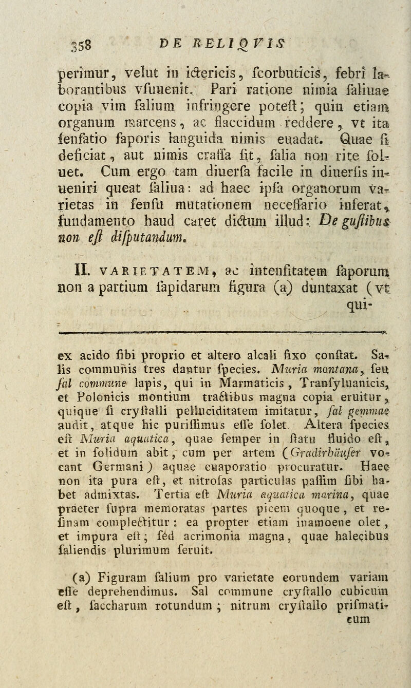 perimur, velut in idericis, fcorbuticis, febri la-- borautibus vfuuenk. Pari ratione nimia faliuae copia virn falium infringere poteft; quin etiam organum marcens, ae flaccidum feddere ? vt ita ienfatio faporis bnguida nimis euadat. Quae fi deficiat, aut nitxiis craffa fit5 falia non rite fok uet. Cum ergo tam diuerfa facile in diuerfis in-- ueniri queat faliua: ad haec ipfa organorum va^ rietas in fenfu mutationem neceffario inferat* fuudamento haud caret didujn ill.ud: De guftibus non efl difputandum, II. varietatem, dc hitenfitatem faporum, nonapartium fapidarum figura (a) duntaxat (vt qux- ex acido fibi proprio et altero alcali fixo conftat. Sa* lis commuhis tres dantur fpecies. Muria montam^ feu fal commune- lapis, qui in Marmaticis , Tranfyluanicis, et Polonicis montium tra&ibus magna copia eruitur* quique fi cryftalli pelluciditatein imitatur, fal gtmmae audit, atque hic puriifimus efle folet. Altera fpecies eft Muria aquatica, quae femper in ftatu fluido eft, et in folidum abit, cum per artera (Gradirhiiufer vo* cant Germani) aquae euaporatio procuratur. Haee- non ita pura eft, et nitrofas particulas paflim Ilbi ba- bet admixtas. Tertia eft Muria aquatica marina, quae praeter fupra memoratas partes picem quoque, et re- finam comple6\itur : ea propter etiam inamoene olet, et impura ett; fed acrimonia magna, quae halecibus faliendis plurimum feruit. (a) Figuram falium pro varietate eorundem variam efle deprehendimus. Sal commune cryftallo cubicum eft , faccharum rotundum ; nitrum cryitallo prifmati? eum