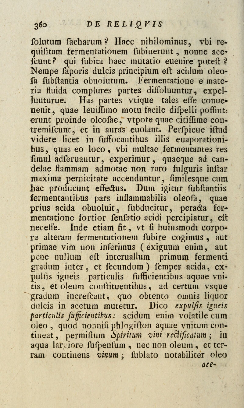 folutum facharum? Haec nihilominus, vbi re- qiiifitam fermentationem fubiuerunt, nonne ace- fcunt? qui fubita haec mutatio euenire poteft ? Nempe faporis dulcis principium eft acidum oleo- fa fubftantia obuolutum. 1 ermentatione e mate- ria fluida complures partes diffoluuntur, expel- lunturue. Has partes vtique tales effe conue- uenit, quae leuiffimo motu facile difpelli poffint: erunt proinde oleofae, vtpote quae citifTime con- tremifcunt, et in auras euolant. Perfpicue iftud videre licet in fuffocantibus illis euaporationi- bus, quas eo loco, vbi multae fermentantes res fimul adferuantur, experimur, quaeque ad can- delae flammam admotae non raro fulguris inftar maxima pernicitate accenduntur, fimilesque cum hac producunt effe&us. Dum igitur fubftantiis fermentantibus pars inflammabilis oleofa, quae prius acida obuoluit, fubducitur, pera&a fer- mentatione fortior fenfatio acidi percipiatur, eft neceffe. Inde etiam fit 9 vt fi huiusmodi corpo- ra alterara fermentationem fubire cogimus , aut primae vim uon inferimus ( exiguum euim, aut pene nulium eft interuallum primum fermenti gradum inter, et fecundum ) femper acida, ex- pulfis igueis particulis fufficientibus aquae vni- tis 9 et oleum conftituentibus, ad certum vsque gradum increfcant, quo obtento omnis liquor dulcis in acetum mutetur. Dico expulfis igneis particnlis fufficientibus: acidum enim volatile cum oleo , quod nonnifi phlogifton aquae vnitum con- tineat, permiftum Spiritum vini reElificatum; in aqua lar iore fufpenfum , nec non oleum, et ter- ram contmens vinum; fublato notabiliter oleo ace-