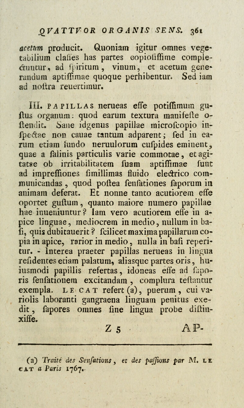 acetnm producit. Gluoniam igitur omnes vege» tauilium claiies has partes Gopioliffime comple- dimtur, ad fpiritum, vinum, et acetum gene- randum aptiffimae quoque perhibentur. Sed iam ad noitra reuertimur. III. papillas nerueas effe potiffimum gu- ftus organum: quod earum textura manifefte o- ftendit. Sane idgenus papillae microfcopio in- fpedae non cauae tantum adparent; fed in ea- rum etiam {undo neruulorum cufpides eminent, quae a falinis particulis varie commotae, et agi- tatae ob irritabilitatem fuam aptiffimae funt ad impreffiones fimillimas fluido ele&rico com- municandas 9 quod pottea fenfationes faporum ia animam deferat. Et nonne tanto acutiorem effe oportet guftum, quanto maiore numero papillae hae inueniuntur? lam vero acutiofem effe in a- pice linguae, mediocrem in medio, nullum in ba- fi, quis dubitauerit ? fcilicet maxima papillarum co- pia in apice, rarior in medio 5 nulla in bafi reperi- tur. - Interea praeter papillas nerueas in lingua refidentes etiam palatum, aliasquepartesoris, hu- iusmodi papillis refertas, idoneas eife ad fupo- ris fenfationem excitandam , complura teftantur exempla. le cat refert(a), puerum , cui va- riolis laboranti gangraeua linguam penitus exe- dit, fapores omnes fine lingua probe diftiu- xiffe. Z 5 AP- (a) Traite des Senfations, et des pajfions par M. cat fl Paris 1767.. LE