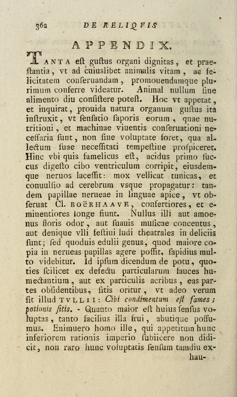 A P P E N D I X; JL a N t a eft( guftus organi dignitas, et prae- ftantia, vt ad cuiuslibet auimalis vitam , ac fe* licitatem coiiferuandam , promouendamque plu* rimum conferre videatur. Animal nullum fine alimento diu confiftere poteft. Hoc vt appetat, et inquirat, prouida natura organum guftus ita inftruxit, vt fenfatio faporis eorum , quae nu~ tritioni, et machinae viuentis conferuationine* ceffaria funt, non fine voiuptate foret, qua ai. ledfcum fuae neceffitati tempeftiue profpiceret. Hinc vbi quis famelicus eft, acidus primo fiic- cus digefto cibo ventriculum corripit, eiusdem* que neruos laceffit: mox vellicat tunicas, et conuulfio ad cerebrum vsque propagatur: tan- dem papillae nerueae in linguae apice, vt ob- feruat Cl. bocrhaave, confertiores, et e^ minentiores longe fiunt. Nullus illi aut amoe^ nus fioris odor, aut fuauis muiicae concentus, aut denique vlli feftiui ludi theatrales in deliciis func; fed quoduis edulii genus, quod maiore co pia in nerueas papillas agere poffit, fapidius mul- to videbitur. Id ipfum dicendum de potu, quo^ ties fcilicet ex defedhi particularum fauces hu^ me&antium, aut ex particulis acribus , eas par- tes obfidentibus, fitis oritur, vt adeo verum fit illud tvlli i: Cibi condimentum e/t fames; potionis fetis. « Quanto maior eft huius fenfus vo^ luptas, tanto facilius illa frui, abutique poffu- mus. Enimuero homo ille, qui appetitum hunc inferiorem ratiouis imperio fubiicere non didi- cit, non raro hunc voluptatis fenfum tamdiu ex- hau-