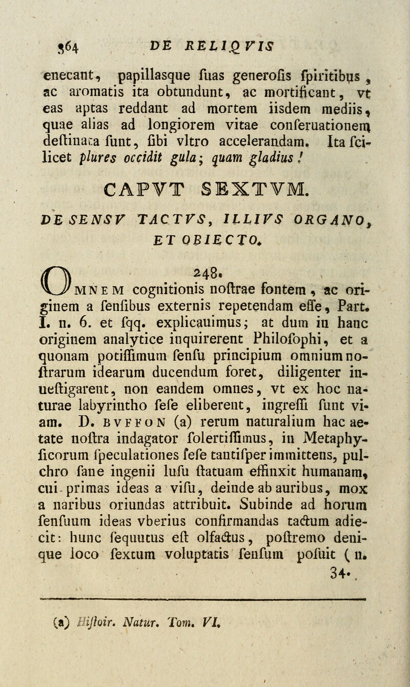 enecant, papillasque fuas generolis fpiritibus , ac aromatis ita obtundunt, ac mortificant, vt eas aptas reddant ad mortem iisdem mediis, quae alias ad longiorem vitae conferuationem, deftinata funt, fibi vltro accelerandam, Itafci- licet plures occidit gula; quam gladius ! CAPVT SEXTVM. DESENSV TACTVSy ILLIVS ORGANO, ET QBIECTO. 248* mn e m cognitionis noftrae fontera , ac ori- ginem a fenlibus externis repetendam effe, Part. I. n. 6. et fqq. explicauimus; at dum in hanc originem analytice inquirerent Philofophi, et a quonam potiflimum fenfu principium omniumno- ftrarum idearum ducendum foret, diligenter in- ueftigarent, non eandem omnes, vt ex hoc na- turae labyriutho fefe eliberent, ingreffi funt vi- am. D. bvffon (a) rerum naturalium hac ae- tate noftra indagator folertiflimus, in Metaphy- ficorum fpeculationes fefe tantifperimmittens, pul- chro fane ingenii lufu ftatuam effinxit humanam, cui-primas ideas a vifu, deinde ab auribus, mox a naribus oriundas attribuit. Subinde ad horum fenfuum ideas vberius confirmandas ta&um adie- cit: hunc fequutus eft olfa&us, poftremo deni- que ioco fexcum voluptatis fenfum pofuit ( n. 34v (a) Bijhir. Natur. Toro. VL