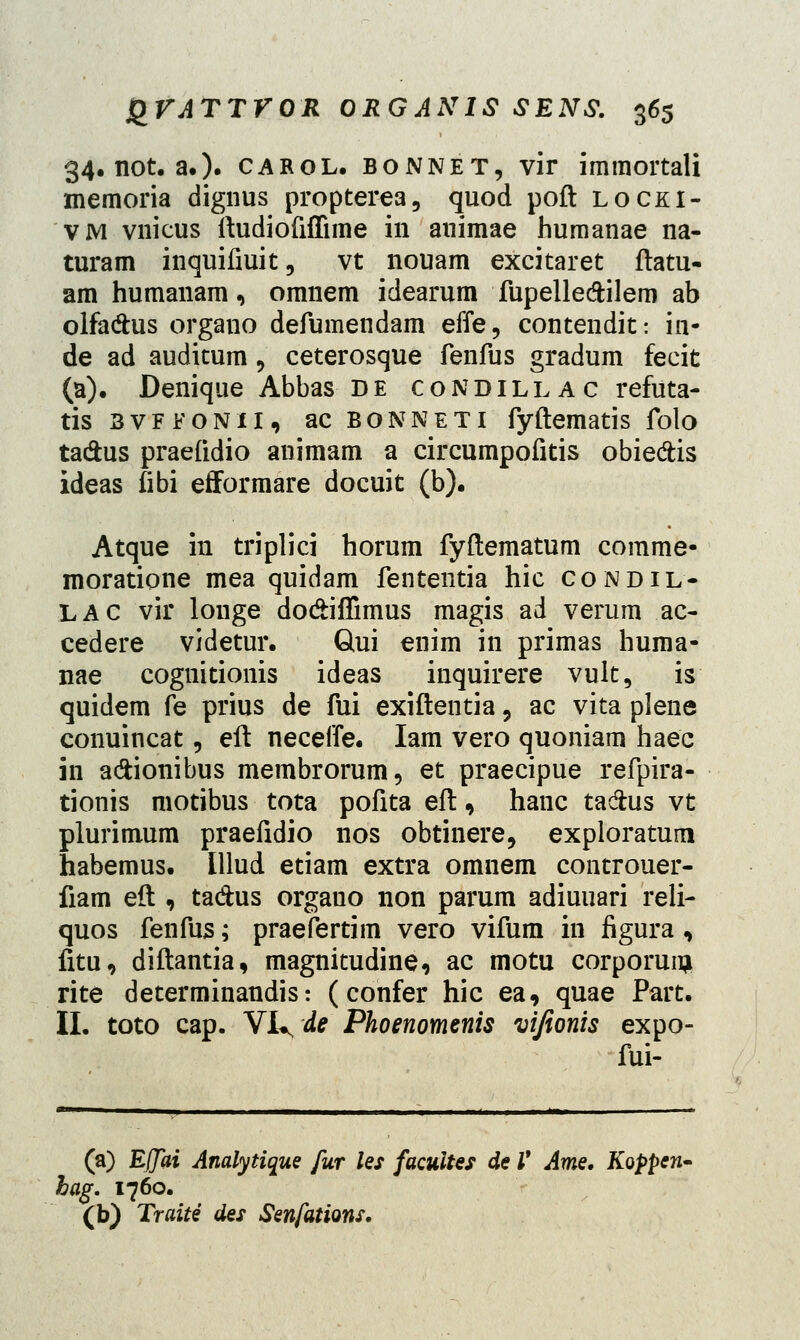 34. not. a.). carol. bonnet, vir immortali memoria dignus propterea, quod poft locki- vm vnicus ftudiofifiime in animae humanae na- turam inquifiuit, vt nouam excitaret ftatu- am humanam, omnem idearum fupelle&ilem ab olfadus organo defumendam effe, contendit: in- de ad auditum 5 ceterosque fenfus gradum fecit (a). Denique Abbas de condillac refuta- tis 3vffonii, ac bonneti fyftematis folo ta&us praefidio animam a circumpofitis obieftis ideas fibi efformare docuit (b). Atque in triplici horum fyftematum comme- moratione mea quidam fententia hic condil- LAC vir louge do&iflimus magis ad verum ac- cedere videtur. Qui enim in primas huma- nae cognitionis ideas inquirere vult, is quidem fe prius de fui exiftentia, ac vita plene conuincat, eft neceffe. Iam vero quoniam haec in a&ionibus membrorum, et praecipue refpira- tionis motibus tota pofita eft, hanc tadhis vt plurimum praefidio nos obtinere, exploratum habemus. Illud etiam extra omnem controuer- fiam eft , ta&us orgauo non parum adiuuari reli- quos fenfus; praefertim vero vifum in figura«, fitu, diftantia, magnitudine, ac motu corporunj rite determinandis: (confer hic ea, quae Part. II. toto cap. Vi^de Phoenomenis vifionis expo- fui- (a) Efjai Analytique fur les facultes de V Ame. Koppcn- hag. 1760. (b) Traite des Senfations.