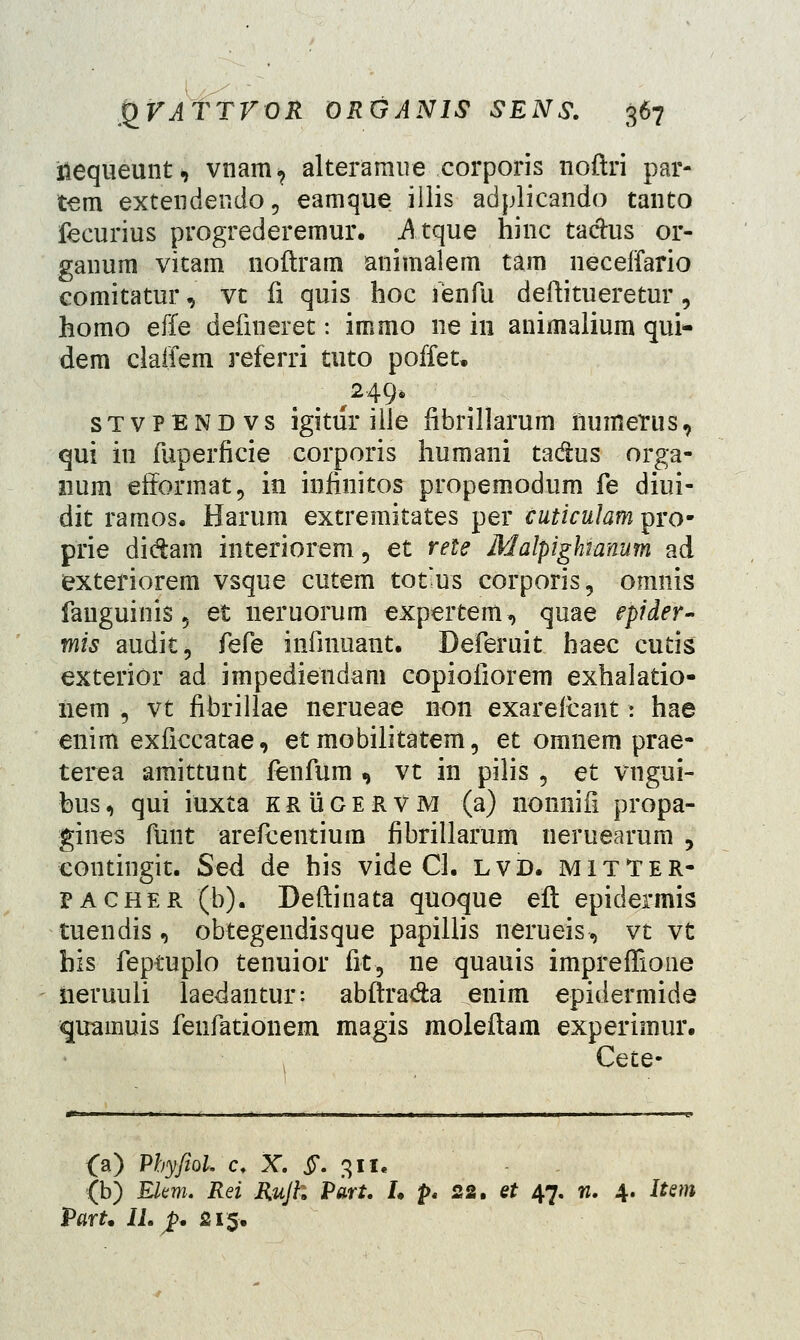 iiequeunt, vnam, alteramue corporis noftri par- tem extendendo, eamque illis adplicando tanto fecurius progrederemur. Atque hinc ta&us or- ganura vitam noftram animalem tam neceifario comitatur, vt fi quis hoc fenfu deftitueretur, homo effe defineret: immo ne in animalium qui* dem claifem referri tuto poffet. ,249» stvpendvs igitur ille fibrillarum numerus, qui in fuperficie corporis humani ta&us orga- num efiormat, in infinitos propemodum fe diui- dit ramos. Harum extremitates per cuticulam pro- prie di&ain interiorem, et rele Malpighranum ad exteriorem vsque cutem tot-us corporis, omnis fauguinis ? et neruorum expertem, quae epider- mis audit, feCe infinuant. Deferuit haec cutis exterior ad impediendam copiofiorem exhalatio- nem , vt fibrillae nerueae non exarefcant: hae enim exficcatae, et mobilitatem, et omnem prae- terea amittunt fenfum , vt in pilis , et vngui- bus, qui iuxta krugervm (a) nonnifi propa- gines fiint arefcentiura fibrillarum neruearum , contingit. Sed de his vide CL lvd. mitTer- PACHER (b). Deftinata quoque eft epidermis tuendis , obtegendisque papillis nerueis, vt vt his feptuplo tenuior fit, ne quauis impreffione iieruuii laedantur: abftra&a enim epidermide quamuis fenfationem magis moleftam experimur. Cete- O) Pbyfiol c. X. §. 311. (b) Elem. Rei Rujh Part. I. p< 22. et 47. n. 4. Item Part. II. $* 215.