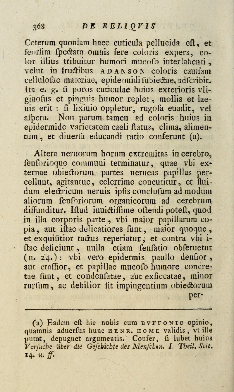 Ceterum quoniam haec cuticula pellucida eft, et feorfim fpe&ata omnis fere coloris expers, co- lor illius tribuitur humori mucofo interlabenti, velut in frudibus adanson coloris cauifam cellulofae materiae, epideonidi fubie&ae, adfcribit. Ita e. g. fi poros cuticulae huius exterioris vli- ginofus et pinguis hurnor replet, mollis et lae- uis erit : fi lixiuio oppletur, rugofa euadit, vel afpera. Non parum tamen ad coloris huius in epidermide varietatem caeli ftatus, clima, aiimen- tum, et diuerfa educandi ratio conferunt (a). Altera neruorum horum extremitas in cerebro, fenforioque communi terminatur, quae vbi ex- ternae obieftorura partes nerueas papillas per- cellunt, agitantue, celerrime concutitur, et feii- dum eledxicum neruis ipfis conclufum ad modum aliorum fenforiorum organicorum ad cerebrura diffunditur. Iftud inuidiffime oftendi poteft, quod in illa corporis parte, vbi maior papillarum co- pia, aut iftae delicatiores funt, maior quoque, et exquifitior tadus reperiatur; et contra vbi i- ftae deficiunt, nulla etiam fenfatio obferuetur (n. 24.): vbi vero epidermis paullo denfior , aut craffior, et papillae mueofo humore concre- tae fuut, et condenfatae, aut exficcatae, minor rurfum, ac debilior fit impingentium obie&orum per- (a) Eadem eft hic nobis cum bvffonio opinio, quamuis aduerfus hunc henr. home validis, vt ille putat, depugnet argumentis. Confer, fi lubet huius Verjuche uber die Ge/cbicbte des Menjchan. I. Theil, Seit, 14. tt. f.