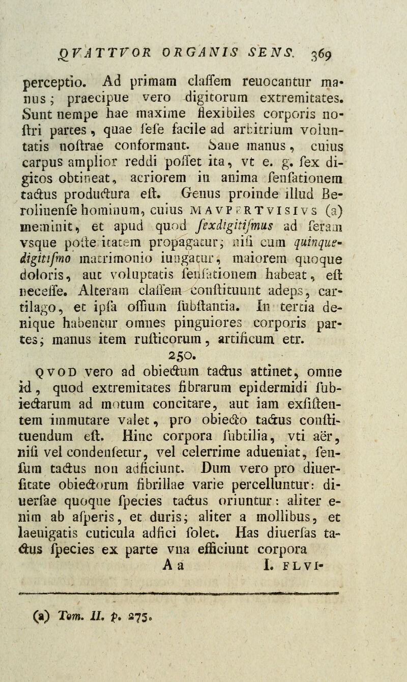 perceptio. Ad primam claffem reuocantur ma- nus; praecipue vero digitorum extremitates. Sunt nempe hae maxime flexibiles corporis 110- ftri partes , quae fefe facile ad arbitrium voiun- tatis noftrae conformant. .Saije manus, cuius carpus amplior reddi poffet ita,vt e. g. fex di- gitos obtineat, acriorem in anima fenfationem tadus produdura eft. Genus proinde illud Be- rolinenfehominum, cuius mavpfrtvisivs (a) meminit, et apud quod fixdigitijmus ad feraai vsque potte-itatem propagacur; nifi cum quinque* digitifmo matrimonio iuiigacur, maiorem quoque doloris, auc volupcatis fenfationem habeat, eft neceife. Alteram clairenvconftituuiit adeps, car- tilago, et ipfa oflium fubftantia. In tercia de- nique habentur omnes pinguiores corporis par- tes; manus item rufticorum, artificum etr. t 250. qvod vero ad obiedum tadus attinet, omne id, quod extremitates fibrarum epidermidi fub- iedarum ad motum concitare, aut iam exfiften- tem immutare valet, pro obiedo tadus confti- tuendum eft. Hinc corpora fubtilia, vti aer, nifi vei condenfetur, vel celerrime adueniat, fen- fum tadus non adficiunt. Dum vero pro diuer- fitate obiedorum fibrillae varie percelluntur: di- uerfae quoque fpecies tadus oriuntur: aliter e- nim ab afperis, et duris; aliter a mollibus, et laeuigatis cuticula adfici folet. Has diuerfas ta- dus fpecies ex parte vua efficiunt corpora A a I. flvi- (a) Tom. II. p. 275,