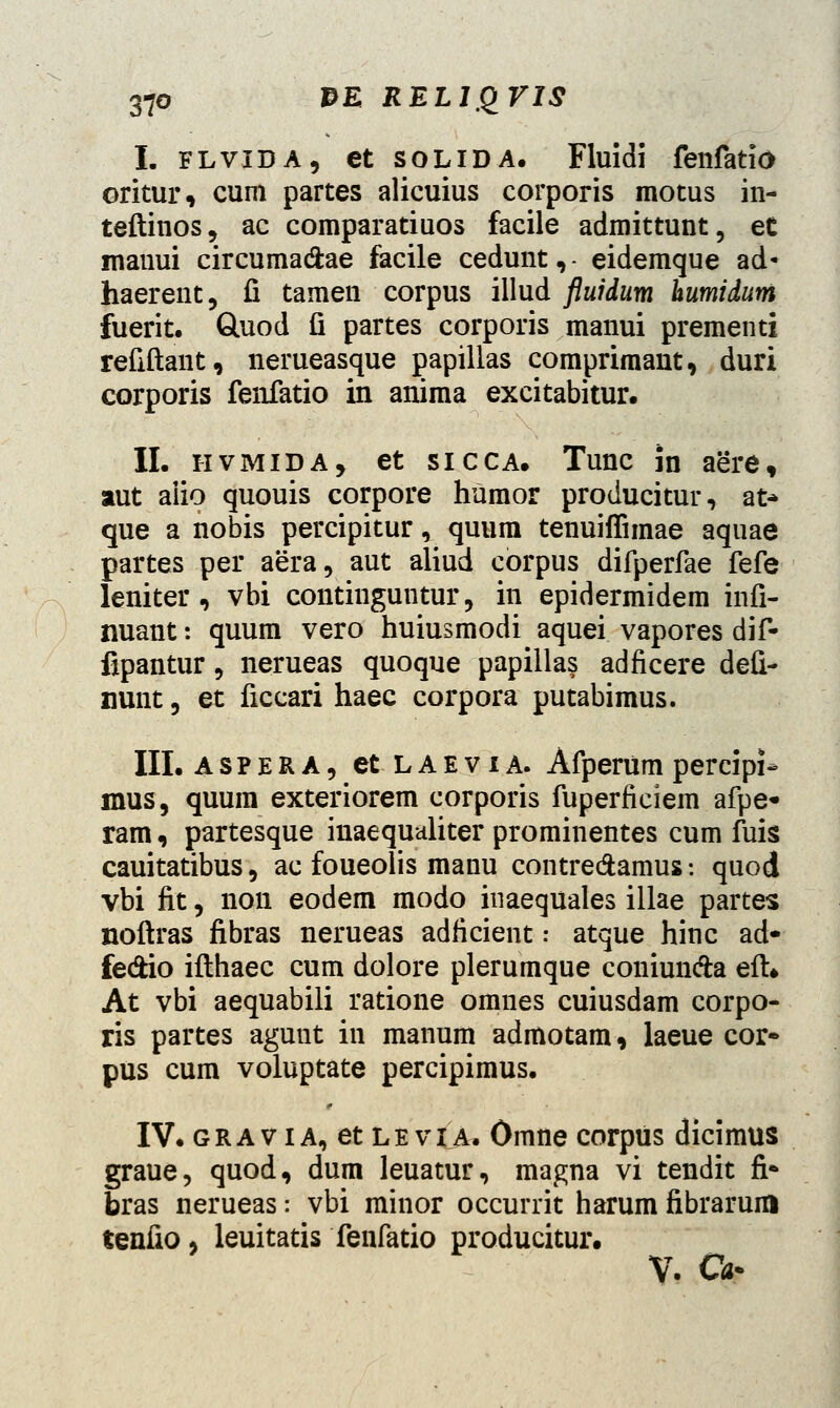 I. flvida, et solida. Fluidi fenfatio oritur, cum partes alicuius corporis motus in- teftinos, ac comparatiuos facile admittunt, eC manui circuma&ae facile cedunt,- eidemque ad* haerent, fi tamen corpus illud fluidum humidum fuerit. Guod fi partes corporis manui prementi refiftant, nerueasque papillas comprimant, duri corporis fenfatio in anima excitabitur. II. hvmida, et sicca. Tunc in aere, aut aiio quouis corpore humor producitur, at* que a nobis percipitur, quum tenuiflimae aquae partes per aera, aut aliud corpus difperfae fefe leniter, vbi continguntur, in epidermidem infi- nuant: quum vero huiusmodi aquei vapores dif- fipantur, nerueas quoque papillas adficere defi- nunt, et ficcari haec corpora putabimus. III. aspera, et laevia. Afperum percipi- mus, quum exteriorem corporis fuperficiem afpe* ram, partesque inaequaliter prominentes cum fuis cauitatibus, ac foueolis manu contre&amus: quod vbi fit, non eodem modo inaequales illae partes noftras fibras nerueas adficient: atque hinc ad* fedio ifthaec cum dolore plerumque coniunda eft* At vbi aequabili ratione omnes cuiusdam corpo- ris partes agunt in manum admotam, laeue cor* pus cum voluptate percipimus. IV. gravia, et leviA, Omne corpus dicimus graue, quod, dum leuatur, magna vi tendit fi* bras nerueas: vbi minor occurrit harum fibrarum tenfio, leuitatis fenfatio producitur. V. Cfc